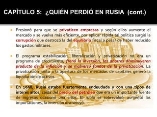 CAPÌTULO 5: ¿QUIÉN PERDIÓ EN RUSIA (cont.) 
 Presionó para que se privaticen empresas y según ellos aumente el 
mercado y se vuelva más eficiente, por aplicar rápida tal política surgió la 
corrupción que destrozó la del equilibrio fiscal a pesar de haber reducido 
los gastos militares. 
 El programa estabilización, liberalización y privatización no era un 
programa de crecimiento, frenó la inversión, los ahorros disminuyeron 
producto de la inflación y se malversó fondos de la privatización. La 
privatización junto a la apertura de los mercados de capitales generó la 
liquidación de activos. 
 En 1998, Rusia estaba fuertemente endeudada y con una tipos de 
interés altos, caída del precio del petróleo que era un importante fuente 
de ingresos ocasionó una crisis. El rublo se sobrevaluó, aumentó las 
importaciones, la inversión disminuyó. 
 