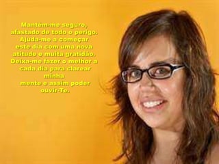 Mantém-me seguro, afastado de todo o perigo.Ajuda-me a começar este dia com uma nova atitude e muita gratidão.Deixa-me fazer o melhor a cada dia para clarear minhamente e assim poder ouvir-Te.