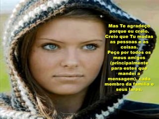 Mas Te agradeço porque eu creio.Creio que Tu mudas as pessoas e as coisas.Peço por todos os meus amigos (principalmente para estes que mandei a mensagem), cada membro da família e seus lares.