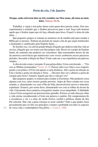 Perto do céu, 3 de Janeiro

      Porque, onde estiverem dois ou três reunidos em Meu nome, ali estou no meio
                                  deles. Mateus 18:20.

          Trabalhai, e vigiai e orai pelas almas como quem deve prestar contas. Este ano,
      experimentai o remédio que o Senhor prescreveu para o mal. Faça todo homem
      aquilo que o Senhor requer que ele faça, olhando para Jesus, O qual é o dono de toda
      alma. ...
          Que pequenos grupos se reúnam ao anoitecer ou de manhã cedo para estudar a
      Bíblia por si mesmos. Tenham um período de oração a ﬁm de que sejam fortalecidos
      e iluminados e santiﬁcados pelo Espírito Santo. ...
          Se ﬁzerdes isso, vos advirá grande bênção dAquele que dedicou toda Sua vida ao
      serviço, dAquele que vos remiu com Sua própria vida. Deveis ter o poder do Espírito
      Santo, do contrário não podereis ser vencedores. Que testemunhos haveis de dar
      da amorosa convivência que mantivestes com vossos coobreiros nesses preciosos
      períodos, buscando a bênção de Deus! Conte cada um a sua experiência em palavras
      simples. ...
          A obra de todo crente é arrojada. É uma peleja diária. Cristo está dizendo: ... “Vós
      sois as Minhas testemunhas.” Isaías 43:10. Pensai sobre isso; falai a esse respeito;
      ponde-o em prática. O Céu está apenas a curta distância. Abri a porta em direção ao
      Céu e fechai a porta em direção à Terra. ... Ouvireis Sua voz e abrireis a porta do
      coração para Jesus? Amareis Aquele que deu a vida por vós?
          Que pequenos grupos se reúnam para estudar as Escrituras. Não perdereis coisa
      alguma com isso, antes tirareis grande proveito. Anjos de Deus estarão em vossa
      reunião, e, alimentando-vos com o Pão da Vida, desenvolvereis nervos e músculos
      espirituais. Estareis, por assim dizer, alimentando-vos com as folhas da árvore da
      vida. Unicamente dessa maneira conseguireis manter vossa integridade. A ﬁdelidade
      a Jesus Cristo assegurará um preciosíssimo galardão. Esforce-se toda alma por obter
      a vida eterna, reconhecendo a Cristo em palavra e espírito. Ele comprometeu-Se
      a reconhecer a vós e a mim, de modo festivo, cordial e jubiloso, diante de Seu
      Pai celestial. Não vale a pena esforçar-se neste sentido? Vede o que podeis fazer
      pessoalmente para ser ﬁéis aos princípios e manter a probidade em todos os aspectos
[5]   de vossa vida; e contemplareis Sua glória. — Carta 2, 1900.




                                                 6
 
