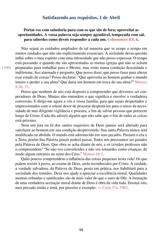 Satisfazendo aos requisitos, 1 de Abril

            Portai-vos com sabedoria para com os que são de fora; aproveitai as
         oportunidades. A vossa palavra seja sempre agradável, temperada com sal,
            para saberdes como deveis responder a cada um. Colossences 4:5, 6.

            Não sejam os cuidados ampliados de tal maneira que se ocupe o tempo em
        muitos cuidados que não são explicitamente essenciais. A seriedade dessa questão
        inﬂui sobre o meu espírito com uma intensidade que não posso expressar. O tempo
        está passando, e quando me são apresentadas as muitas igrejas que não se acham
[100]   preparadas para trabalhar para o Mestre, mas estão numa condição descuidada e
        indiferente, ﬁco alarmada e pergunto: Que posso dizer, que posso fazer para alterar
        esse estado de coisas? Posso declarar: “Que aproveita ao homem ganhar o mundo
        inteiro e perder a sua alma? Que daria um homem em troca de sua alma?” Marcos
        8:36, 37.
            Penso que nenhum de nós está disposto a compreender que devemos ser coo-
        peradores de Deus. Muitos não entendem o que signiﬁca e envolve a verdadeira
        conversão. E dirijo-me agora a vós e vossa família, para que sejais despertados e
        impressionados com o solene dever de procurar despertá-los para o senso da neces-
        sidade de mui diligente vigilância e procura, a ﬁm de salvar pessoas que perecem
        longe de Cristo. Cada dia adverti alguém que não sabe que o ﬁm de todas as coisas
        está próximo.
            Nem um jota ou til dos santos requisitos de Deus jamais será alterado para
        satisfazer ao homem em sua condição desprevenida. Sua santa Palavra nunca será
        modiﬁcada ou abolida. O mundo está adormecido em seus pecados. Passará o céu e
        a Terra, porém Sua Palavra jamais poderá passar. Todos nós precisamos ser guiados
        pela Palavra de Deus. Que obra se acha diante de nós, e os cristãos professos não
        o compreendem! “Se não vos converterdes e não vos tornardes como crianças, de
        modo algum entrareis no reino dos Céus.” Mateus 18:3.
            Quão poucos compreendem a inﬂuência das coisas pequenas nesta vida! Os que
        podem resistir à prova, ao exame de Deus, serão reconhecidos por Cristo. A verdade,
        a verdade salvadora, da Palavra de Deus, posta em prática, nos habilitará para a
        sociedade dos remidos. Deus nos ajude a apreciar a excelência moral. Qualidades
        mentais reﬁnadas e santiﬁcadas são de mais valor do que o ouro de Oﬁr. A formação
        de uma verdadeira aceitação moral diante de Deus é obra da vida toda. Ensinai isto,
        meu prezado irmão e irmã, por preceito e exemplo. — Carta 37a, 1903.




                                                98
 