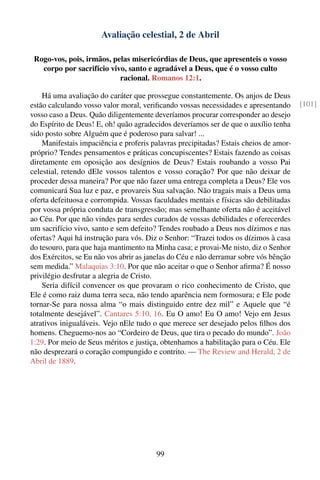 Avaliação celestial, 2 de Abril

 Rogo-vos, pois, irmãos, pelas misericórdias de Deus, que apresenteis o vosso
   corpo por sacrifício vivo, santo e agradável a Deus, que é o vosso culto
                           racional. Romanos 12:1.

    Há uma avaliação do caráter que prossegue constantemente. Os anjos de Deus
estão calculando vosso valor moral, veriﬁcando vossas necessidades e apresentando      [101]
vosso caso a Deus. Quão diligentemente deveríamos procurar corresponder ao desejo
do Espírito de Deus! E, oh! quão agradecidos deveríamos ser de que o auxílio tenha
sido posto sobre Alguém que é poderoso para salvar! ...
    Manifestais impaciência e proferis palavras precipitadas? Estais cheios de amor-
próprio? Tendes pensamentos e práticas concupiscentes? Estais fazendo as coisas
diretamente em oposição aos desígnios de Deus? Estais roubando a vosso Pai
celestial, retendo dEle vossos talentos e vosso coração? Por que não deixar de
proceder dessa maneira? Por que não fazer uma entrega completa a Deus? Ele vos
comunicará Sua luz e paz, e provareis Sua salvação. Não tragais mais a Deus uma
oferta defeituosa e corrompida. Vossas faculdades mentais e físicas são debilitadas
por vossa própria conduta de transgressão; mas semelhante oferta não é aceitável
ao Céu. Por que não vindes para serdes curados de vossas debilidades e oferecerdes
um sacrifício vivo, santo e sem defeito? Tendes roubado a Deus nos dízimos e nas
ofertas? Aqui há instrução para vós. Diz o Senhor: “Trazei todos os dízimos à casa
do tesouro, para que haja mantimento na Minha casa; e provai-Me nisto, diz o Senhor
dos Exércitos, se Eu não vos abrir as janelas do Céu e não derramar sobre vós bênção
sem medida.” Malaquias 3:10. Por que não aceitar o que o Senhor aﬁrma? É nosso
privilégio desfrutar a alegria de Cristo.
    Seria difícil convencer os que provaram o rico conhecimento de Cristo, que
Ele é como raiz duma terra seca, não tendo aparência nem formosura; e Ele pode
tornar-Se para nossa alma “o mais distinguido entre dez mil” e Aquele que “é
totalmente desejável”. Cantares 5:10, 16. Eu O amo! Eu O amo! Vejo em Jesus
atrativos inigualáveis. Vejo nEle tudo o que merece ser desejado pelos ﬁlhos dos
homens. Cheguemo-nos ao “Cordeiro de Deus, que tira o pecado do mundo”. João
1:29. Por meio de Seus méritos e justiça, obtenhamos a habilitação para o Céu. Ele
não desprezará o coração compungido e contrito. — The Review and Herald, 2 de
Abril de 1889.




                                        99
 