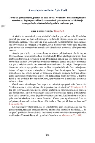 A verdade triunfante, 3 de Abril

        Torna-te, pessoalmente, padrão de boas obras. No ensino, mostra integridade,
          reverência, linguagem sadia e irrepreensível, para que o adversário seja
                     envergonhado, não tendo indignidade nenhuma que
[102]

                                dizer a nosso respeito. Tito 2:7, 8.

            A vitória da verdade depende da inﬂuência dos que crêem nela. Pelo labor
        pessoal, por uma vida bem ordenada, pela piedade, fé e terna compaixão, devemos
        promover a verdade. Temos um Céu a ser alcançado. As recompensas mais elevadas
        são apresentadas ao vencedor. Com efeito, nos é estendido um eterno peso de glória,
        para induzir-nos a correr de tal maneira que obtenhamos a coroa da vida que não se
        esvaece.
            Aquele que resolve vencer tem diante de si uma peleja da qual não há trégua.
        Deve combater varonilmente o bom combate da fé. Deve lutar legitimamente, dia a
        dia buscando pureza e excelência moral. Deus requer que ele faça isso para que possa
        representar a Cristo. Deve crer nas promessas de Deus e conﬁar em Cristo, mostrando
        aos que o rodeiam que há um tesouro inexaurível à sua disposição. Suas palavras
        devem ser palavras apropriadas, e seu espírito, o espírito indicado. Suas mãos jamais
        devem enfraquecer-se na realização da obra que Deus lhe deu para fazer. Deparará
        com aﬂições, mas sempre deverá ser corajoso e animado. Compete-lhe tratar a todos
        como a aquisição do sangue de Cristo, sem parcialidade e sem hipocrisia. O Espírito
        Santo é seu ajudador. Por meio de Cristo, que o fortalece, é habilitado a suportar
        todas as coisas.
            Os talentos conferidos por Deus requerem retribuições proporcionais. Deus aceita
        “conforme o que o homem tem e não segundo o que ele não tem”. 2 Coríntios 8:12.
        Ele não espera daquele que possui apenas um talento o mesmo que espera daquele
        que possui cinco. Se os ricos decidem satisfazer a todo desejo egoísta e desfrutar as
        boas coisas desta vida, serão julgados de acordo com isso. Recusam honrar a Cristo
        pela humilde obediência e a tomar Sua cruz. Vivem para agradar e satisfazer ao
        próprio eu, desonrando assim a Deus; e Ele declara: “Aos que Me honram, honrarei.”
        1 Samuel 2:30.
            Só os que aproveitam ﬁelmente os seus talentos, com solene senso de sua res-
        ponsabilidade, realizam uma grande obra, devido a sua inabalável ﬁdelidade. ... Só
        os que O gloriﬁcam desenvolvendo sabiamente os dons que lhes foram emprestados,
        auxiliando a Causa de Deus, são grandes à Sua vista. — Manuscrito 53, 1899.




                                                100
 