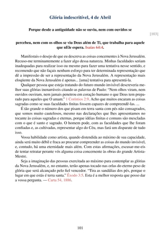 Glória indescritível, 4 de Abril

        Porque desde a antiguidade não se ouviu, nem com ouvidos se
                                                                                       [103]

percebeu, nem com os olhos se viu Deus além de Ti, que trabalha para aquele
                       que nEle espera. Isaías 64:4.

    Manifestais o desejo de que eu descreva as coisas concernentes à Nova Jerusalém.
Recuso-me terminantemente a fazer algo dessa natureza. Minhas faculdades seriam
inadequadas para realizar isso ou mesmo para fazer uma tentativa nesse sentido, e
recomendo que não façais nenhum esforço para ter determinada representação que
dê a impressão de ser a representação da Nova Jerusalém. A representação mais
eloqüente da Nova Jerusalém é apenas... [uma] tentativa para apresentá-la.
    Qualquer pessoa que esteja tratando do futuro mundo invisível descreveria me-
lhor suas glórias inenarráveis citando as palavras de Paulo: “Nem olhos viram, nem
ouvidos ouviram, nem jamais penetrou em coração humano o que Deus tem prepa-
rado para aqueles que O amam.” 1 Coríntios 2:9. Acho que muitos encaram as coisas
sagradas como se suas faculdades ﬁnitas fossem capazes de compreendê-las. ...
    É tão grande o número dos que pisam em terra santa com pés não consagrados,
que somos muito cautelosos, mesmo nas declarações que lhes apresentamos no
tocante às coisas sagradas e eternas, porque idéias ﬁnitas e comuns são mescladas
com o que é santo e sagrado. O homem pode, com as faculdades que lhe foram
conﬁadas e, as cultivadas, representar algo do Céu, mas fará um disparate de tudo
isso.
    Vossa habilidade como artista, quando distendida ao máximo de sua capacidade,
ainda será muito débil e fraca ao procurar compreender as coisas do mundo invisível,
e, contudo, há uma eternidade mais além. Com estas aﬁrmações, escusar-me-eis
de tentar retratar perante vós alguma coisa concernente às obras do grande Artista-
Mestre.
    Seja a imaginação das pessoas exercitada ao máximo para contemplar as glórias
da Nova Jerusalém, e, no entanto, terão apenas tocado nas orlas do eterno peso de
glória que será alcançado pelo ﬁel vencedor. “Tira as sandálias dos pés, porque o
lugar em que estás é terra santa.” Êxodo 3:5. Esta é a melhor resposta que posso dar
a vossa pergunta. — Carta 54, 1886.




                                       101
 