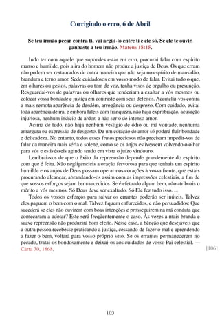 Corrigindo o erro, 6 de Abril

   Se teu irmão pecar contra ti, vai argüi-lo entre ti e ele só. Se ele te ouvir,
                    ganhaste a teu irmão. Mateus 18:15.

    Indo ter com aquele que supondes estar em erro, procurai falar com espírito
manso e humilde, pois a ira do homem não produz a justiça de Deus. Os que erram
não podem ser restaurados de outra maneira que não seja no espírito de mansidão,
brandura e terno amor. Sede cuidadosos em vosso modo de falar. Evitai tudo o que,
em olhares ou gestos, palavras ou tom de voz, tenha visos de orgulho ou presunção.
Resguardai-vos de palavras ou olhares que tenderiam a exaltar a vós mesmos ou
colocar vossa bondade e justiça em contraste com seus defeitos. Acautelai-vos contra
a mais remota aparência de desdém, arrogância ou desprezo. Com cuidado, evitai
toda aparência de ira, e embora faleis com franqueza, não haja exprobração, acusação
injuriosa, nenhum indício de ardor, a não ser o de intenso amor.
    Acima de tudo, não haja nenhum vestígio de ódio ou má vontade, nenhuma
amargura ou expressão de desgosto. De um coração de amor só poderá ﬂuir bondade
e delicadeza. No entanto, todos esses frutos preciosos não precisam impedir-vos de
falar da maneira mais séria e solene, como se os anjos estivessem volvendo o olhar
para vós e estivésseis agindo tendo em vista o juízo vindouro.
    Lembrai-vos de que o êxito da repreensão depende grandemente do espírito
com que é feita. Não negligencieis a oração fervorosa para que tenhais um espírito
humilde e os anjos de Deus possam operar nos corações à vossa frente, que estais
procurando alcançar, abrandando-os assim com as impressões celestiais, a ﬁm de
que vossos esforços sejam bem-sucedidos. Se é efetuado algum bem, não atribuais o
mérito a vós mesmos. Só Deus deve ser exaltado. Só Ele fez tudo isso. ...
    Todos os vossos esforços para salvar os errantes poderão ser inúteis. Talvez
eles paguem o bem com o mal. Talvez ﬁquem enfurecidos, e não persuadidos: Que
sucederá se eles não ouvirem com boas intenções e prosseguirem na má conduta que
começaram a adotar? Este será freqüentemente o caso. Às vezes a mais branda e
suave repreensão não produzirá bom efeito. Nesse caso, a bênção que desejáveis que
a outra pessoa recebesse praticando a justiça, cessando de fazer o mal e aprendendo
a fazer o bem, voltará para vosso próprio seio. Se os errantes permanecerem no
pecado, tratai-os bondosamente e deixai-os aos cuidados de vosso Pai celestial. —
Carta 30, 1868.                                                                        [106]




                                        103
 