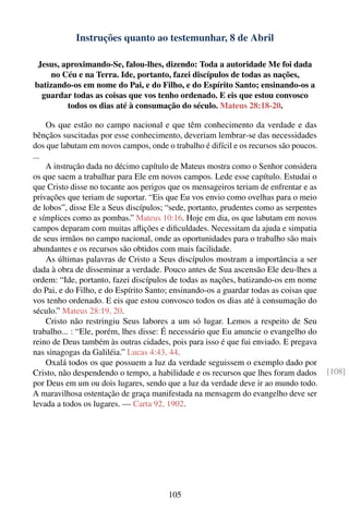 Instruções quanto ao testemunhar, 8 de Abril

 Jesus, aproximando-Se, falou-lhes, dizendo: Toda a autoridade Me foi dada
     no Céu e na Terra. Ide, portanto, fazei discípulos de todas as nações,
batizando-os em nome do Pai, e do Filho, e do Espírito Santo; ensinando-os a
  guardar todas as coisas que vos tenho ordenado. E eis que estou convosco
         todos os dias até à consumação do século. Mateus 28:18-20.

    Os que estão no campo nacional e que têm conhecimento da verdade e das
bênçãos suscitadas por esse conhecimento, deveriam lembrar-se das necessidades
dos que labutam em novos campos, onde o trabalho é difícil e os recursos são poucos.
...
    A instrução dada no décimo capítulo de Mateus mostra como o Senhor considera
os que saem a trabalhar para Ele em novos campos. Lede esse capítulo. Estudai o
que Cristo disse no tocante aos perigos que os mensageiros teriam de enfrentar e as
privações que teriam de suportar. “Eis que Eu vos envio como ovelhas para o meio
de lobos”, disse Ele a Seus discípulos; “sede, portanto, prudentes como as serpentes
e símplices como as pombas.” Mateus 10:16. Hoje em dia, os que labutam em novos
campos deparam com muitas aﬂições e diﬁculdades. Necessitam da ajuda e simpatia
de seus irmãos no campo nacional, onde as oportunidades para o trabalho são mais
abundantes e os recursos são obtidos com mais facilidade.
    As últimas palavras de Cristo a Seus discípulos mostram a importância a ser
dada à obra de disseminar a verdade. Pouco antes de Sua ascensão Ele deu-lhes a
ordem: “Ide, portanto, fazei discípulos de todas as nações, batizando-os em nome
do Pai, e do Filho, e do Espírito Santo; ensinando-os a guardar todas as coisas que
vos tenho ordenado. E eis que estou convosco todos os dias até à consumação do
século.” Mateus 28:19, 20.
    Cristo não restringiu Seus labores a um só lugar. Lemos a respeito de Seu
trabalho... : “Ele, porém, lhes disse: É necessário que Eu anuncie o evangelho do
reino de Deus também às outras cidades, pois para isso é que fui enviado. E pregava
nas sinagogas da Galiléia.” Lucas 4:43, 44.
    Oxalá todos os que possuem a luz da verdade seguissem o exemplo dado por
Cristo, não despendendo o tempo, a habilidade e os recursos que lhes foram dados       [108]
por Deus em um ou dois lugares, sendo que a luz da verdade deve ir ao mundo todo.
A maravilhosa ostentação de graça manifestada na mensagem do evangelho deve ser
levada a todos os lugares. — Carta 92, 1902.




                                        105
 