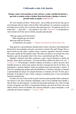 Cultivando o solo, 4 de Janeiro

 Porque, como a terra produz os seus renovos, e como o jardim faz brotar o
  que nele se semeia, assim o Senhor Deus fará brotar a justiça e o louvor
                   perante todas as nações. Isaías 61:11.

    Os vivos oráculos de Deus: “Está escrito”, são as folhas da árvore da vida, que os
seres humanos devem comer a ﬁm de obter vida espiritual. Ao comermos as palavras
do Senhor Jesus Cristo, elas se tornam vida eterna para nós. “As palavras que Eu vos
tenho dito” — disse Ele — “são espírito e são vida.” João 6:63. A restauradora e
vital corrente de Cristo sara as feridas causadas pelo pecado.

   “Oh! que amigo em Cristo temos!
      Mais chegado que um irmão!
   Quer que tudo nós levemos
      Ao bom Deus em oração.” — Hinário Adventista do Sétimo Dia, 420.

    Seja qual for o procedimento adotado pelos outros, devemos individualmente
desenvolver nossa própria salvação com temor e tremor. Por quê? Porque Deus é
quem efetua em nós tanto o querer como o realizar, segundo a Sua boa vontade.
Sim, para a glória de Seu próprio nome, Ele opera na mente e no coração dos seres
humanos, que são de grande valor à Sua vista, se permitirem que Ele o faça.
    Quando o homem caiu, Deus começou a agir a ﬁm de derrotar os planos de
Satanás. Deus opera no homem. “Lavoura de Deus, edifício de Deus sois vós.” 1
Coríntios 3:9. No princípio o Senhor ordenou ao homem o cultivo da terra. Este
trabalho tornou-se muito mais penoso devido à transgressão da lei de Deus. Ao
transgredir, o homem labutou contra seu próprio bem-estar presente e eterno. A
Terra foi amaldiçoada porque pela desobediência o homem concedeu a Satanás
a oportunidade de lançar no coração humano as sementes do mal. O solo, que a
princípio só produzia o que é bom, começou a produzir joio, e seu crescimento
requeria constante luta.
    O cultivo do solo é uma escola na qual o homem pode aprender lições espirituais.
Ao cultivar o solo, deve o homem contemplar, como se fosse reﬂetida num espelho, a
obra de Deus na alma humana. A cultura divina produz perfeição. Se a obra é levada
avante em ligação com Deus, o instrumento humano, por meio de Cristo, dia a dia
obterá vitória e honra na batalha. Ele vencerá mediante a graça outorgada, e será
colocado em terreno vantajoso. — Carta 5, 1900.                                          [6]




                                          7
 