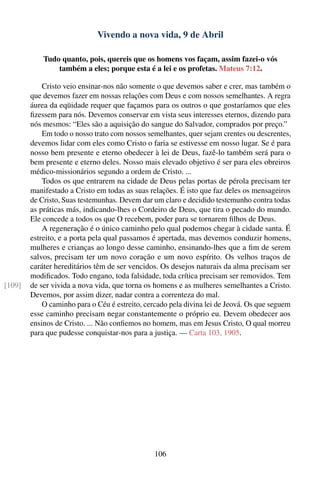 Vivendo a nova vida, 9 de Abril

            Tudo quanto, pois, quereis que os homens vos façam, assim fazei-o vós
                também a eles; porque esta é a lei e os profetas. Mateus 7:12.

            Cristo veio ensinar-nos não somente o que devemos saber e crer, mas também o
        que devemos fazer em nossas relações com Deus e com nossos semelhantes. A regra
        áurea da eqüidade requer que façamos para os outros o que gostaríamos que eles
        ﬁzessem para nós. Devemos conservar em vista seus interesses eternos, dizendo para
        nós mesmos: “Eles são a aquisição do sangue do Salvador, comprados por preço.”
            Em todo o nosso trato com nossos semelhantes, quer sejam crentes ou descrentes,
        devemos lidar com eles como Cristo o faria se estivesse em nosso lugar. Se é para
        nosso bem presente e eterno obedecer à lei de Deus, fazê-lo também será para o
        bem presente e eterno deles. Nosso mais elevado objetivo é ser para eles obreiros
        médico-missionários segundo a ordem de Cristo. ...
            Todos os que entrarem na cidade de Deus pelas portas de pérola precisam ter
        manifestado a Cristo em todas as suas relações. É isto que faz deles os mensageiros
        de Cristo, Suas testemunhas. Devem dar um claro e decidido testemunho contra todas
        as práticas más, indicando-lhes o Cordeiro de Deus, que tira o pecado do mundo.
        Ele concede a todos os que O recebem, poder para se tornarem ﬁlhos de Deus.
            A regeneração é o único caminho pelo qual podemos chegar à cidade santa. É
        estreito, e a porta pela qual passamos é apertada, mas devemos conduzir homens,
        mulheres e crianças ao longo desse caminho, ensinando-lhes que a ﬁm de serem
        salvos, precisam ter um novo coração e um novo espírito. Os velhos traços de
        caráter hereditários têm de ser vencidos. Os desejos naturais da alma precisam ser
        modiﬁcados. Todo engano, toda falsidade, toda crítica precisam ser removidos. Tem
[109]   de ser vivida a nova vida, que torna os homens e as mulheres semelhantes a Cristo.
        Devemos, por assim dizer, nadar contra a correnteza do mal.
            O caminho para o Céu é estreito, cercado pela divina lei de Jeová. Os que seguem
        esse caminho precisam negar constantemente o próprio eu. Devem obedecer aos
        ensinos de Cristo. ... Não conﬁemos no homem, mas em Jesus Cristo, O qual morreu
        para que pudesse conquistar-nos para a justiça. — Carta 103, 1905.




                                               106
 