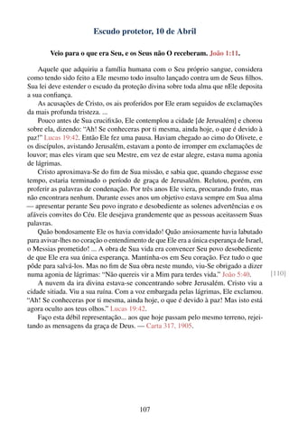 Escudo protetor, 10 de Abril

        Veio para o que era Seu, e os Seus não O receberam. João 1:11.

    Aquele que adquiriu a família humana com o Seu próprio sangue, considera
como tendo sido feito a Ele mesmo todo insulto lançado contra um de Seus ﬁlhos.
Sua lei deve estender o escudo da proteção divina sobre toda alma que nEle deposita
a sua conﬁança.
    As acusações de Cristo, os ais proferidos por Ele eram seguidos de exclamações
da mais profunda tristeza. ...
    Pouco antes de Sua cruciﬁxão, Ele contemplou a cidade [de Jerusalém] e chorou
sobre ela, dizendo: “Ah! Se conheceras por ti mesma, ainda hoje, o que é devido à
paz!” Lucas 19:42. Então Ele fez uma pausa. Haviam chegado ao cimo do Olivete, e
os discípulos, avistando Jerusalém, estavam a ponto de irromper em exclamações de
louvor; mas eles viram que seu Mestre, em vez de estar alegre, estava numa agonia
de lágrimas.
    Cristo aproximava-Se do ﬁm de Sua missão, e sabia que, quando chegasse esse
tempo, estaria terminado o período de graça de Jerusalém. Relutou, porém, em
proferir as palavras de condenação. Por três anos Ele viera, procurando fruto, mas
não encontrara nenhum. Durante esses anos um objetivo estava sempre em Sua alma
— apresentar perante Seu povo ingrato e desobediente as solenes advertências e os
afáveis convites do Céu. Ele desejava grandemente que as pessoas aceitassem Suas
palavras.
    Quão bondosamente Ele os havia convidado! Quão ansiosamente havia labutado
para avivar-lhes no coração o entendimento de que Ele era a única esperança de Israel,
o Messias prometido! ... A obra de Sua vida era convencer Seu povo desobediente
de que Ele era sua única esperança. Mantinha-os em Seu coração. Fez tudo o que
pôde para salvá-los. Mas no ﬁm de Sua obra neste mundo, viu-Se obrigado a dizer
numa agonia de lágrimas: “Não quereis vir a Mim para terdes vida.” João 5:40.            [110]
    A nuvem da ira divina estava-se concentrando sobre Jerusalém. Cristo viu a
cidade sitiada. Viu a sua ruína. Com a voz embargada pelas lágrimas, Ele exclamou.
“Ah! Se conheceras por ti mesma, ainda hoje, o que é devido à paz! Mas isto está
agora oculto aos teus olhos.” Lucas 19:42.
    Faço esta débil representação... aos que hoje passam pelo mesmo terreno, rejei-
tando as mensagens da graça de Deus. — Carta 317, 1905.




                                         107
 