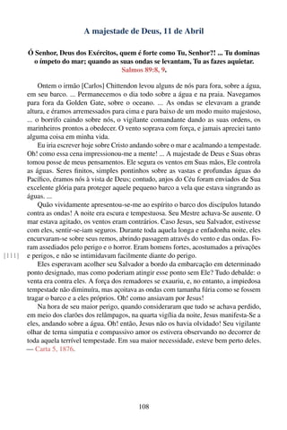A majestade de Deus, 11 de Abril

        Ó Senhor, Deus dos Exércitos, quem é forte como Tu, Senhor?! ... Tu dominas
          o ímpeto do mar; quando as suas ondas se levantam, Tu as fazes aquietar.
                                       Salmos 89:8, 9.

             Ontem o irmão [Carlos] Chittendon levou alguns de nós para fora, sobre a água,
        em seu barco. ... Permanecemos o dia todo sobre a água e na praia. Navegamos
        para fora da Golden Gate, sobre o oceano. ... As ondas se elevavam a grande
        altura, e éramos arremessados para cima e para baixo de um modo muito majestoso,
        ... o borrifo caindo sobre nós, o vigilante comandante dando as suas ordens, os
        marinheiros prontos a obedecer. O vento soprava com força, e jamais apreciei tanto
        alguma coisa em minha vida.
             Eu iria escrever hoje sobre Cristo andando sobre o mar e acalmando a tempestade.
        Oh! como essa cena impressionou-me a mente! ... A majestade de Deus e Suas obras
        tomou posse de meus pensamentos. Ele segura os ventos em Suas mãos, Ele controla
        as águas. Seres ﬁnitos, simples pontinhos sobre as vastas e profundas águas do
        Pacíﬁco, éramos nós à vista de Deus; contudo, anjos do Céu foram enviados de Sua
        excelente glória para proteger aquele pequeno barco a vela que estava singrando as
        águas. ...
             Quão vividamente apresentou-se-me ao espírito o barco dos discípulos lutando
        contra as ondas! A noite era escura e tempestuosa. Seu Mestre achava-Se ausente. O
        mar estava agitado, os ventos eram contrários. Caso Jesus, seu Salvador, estivesse
        com eles, sentir-se-iam seguros. Durante toda aquela longa e enfadonha noite, eles
        encurvaram-se sobre seus remos, abrindo passagem através do vento e das ondas. Fo-
        ram assediados pelo perigo e o horror. Eram homens fortes, acostumados a privações
[111]   e perigos, e não se intimidavam facilmente diante do perigo.
             Eles esperavam acolher seu Salvador a bordo da embarcação em determinado
        ponto designado, mas como poderiam atingir esse ponto sem Ele? Tudo debalde: o
        venta era contra eles. A força dos remadores se exauriu, e, no entanto, a impiedosa
        tempestade não diminuíra, mas açoitava as ondas com tamanha fúria como se fossem
        tragar o barco e a eles próprios. Oh! como ansiavam por Jesus!
             Na hora de seu maior perigo, quando consideraram que tudo se achava perdido,
        em meio dos clarões dos relâmpagos, na quarta vigília da noite, Jesus manifesta-Se a
        eles, andando sobre a água. Oh! então, Jesus não os havia olvidado! Seu vigilante
        olhar de terna simpatia e compassivo amor os estivera observando no decorrer de
        toda aquela terrível tempestade. Em sua maior necessidade, esteve bem perto deles.
        — Carta 5, 1876.




                                                108
 