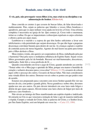 Bondade, uma virtude, 12 de Abril

 E vós, pais, não provoqueis vossos ﬁlhos à ira, mas criai-os na disciplina e na
                      admoestação do Senhor. Efésios 6:4.

     Deus convida os crentes à que cessem de buscar faltas, de falar desavisada e
maldosamente. Pais, sejam as palavras que falardes a vossos ﬁlhos bondosas e
agradáveis, para que os anjos tenham vossa ajuda em levá-los a Cristo. Uma reforma
completa é necessária na igreja do lar. Que comece já. Cesse todo o murmurar,
irritar-se e ralhar. Os que se impacientam e esbravejam expulsam os anjos celestiais
e abrem a porta aos anjos maus.
     Lembrem-se o marido e a esposa de que têm fardos suﬁcientes a levar sem
infelicitarem a vida permitindo que surjam desavenças. Os que dão lugar a pequenas
desavenças convidam Satanás para dentro de seu lar. As crianças captam o espírito
de contenda acerca de meras bagatelas. Agentes do mal fazem sua parte para tornar
pais e ﬁlhos desleais a Deus.
     Meus irmãos e irmãs, não quereis ser cooperadores de Deus, trabalhando pela paz
e harmonia? Orai pela suave e moldadora inﬂuência do Espírito Santo. Sejam vossos
lábios governados pela lei da bondade. Recusai ser mal-humorados, descorteses,
indelicados. Sede ﬁéis a vossa proﬁssão de fé. ...
     Quando concordardes em levar o jugo de Cristo, quando atenderdes ao convite:       [112]
“Tomai sobre vós o Meu jugo e aprendei de Mim, porque sou manso e humilde de
coração; e achareis descanso para a vossa alma” (Mateus 11:29), cessareis de colocar
jugos sobre o pescoço dos outros. Cessareis de buscar faltas. Não mais considerareis
uma virtude diferir dos outros. Demorar-vos-eis sobre os pontos em que podeis estar
de acordo.
     Estamos nos preparando para o encontro com nosso Senhor quando Ele vier nas
nuvens do céu, com poder e grande glória. Nessa grandiosa e nobre obra, devemos
ajudar-nos uns aos outros. Os pais devem introduzir em seus lares todo fulgor e
deleite de que sejam capazes. Devem tornar seus lares cheios de fulgor por meio de
palavras e atos bondosos. ...
     Não sirvais ao inimigo de Deus manifestando um espírito ríspido e indelicado.
Só entrarão no Céu os que venceram a tentação de falar e agir de maneira indelicada
e ríspida. Cumpri a vontade de Cristo, falai as palavras de Cristo, e o Senhor Jesus,
por Seu Santo Espírito, será um hóspede em vosso lar. — Carta 133, 1904.




                                        109
 