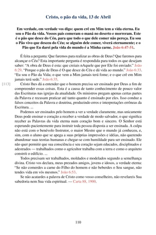 Cristo, o pão da vida, 13 de Abril

         Em verdade, em verdade vos digo: quem crê em Mim tem a vida eterna. Eu
        sou o Pão da vida. Vossos pais comeram o maná no deserto e morreram. Este
        é o pão que desce do Céu, para que todo o que dele comer não pereça. Eu sou
        o Pão vivo que desceu do Céu; se alguém dele comer, viverá eternamente; e o
             Pão que Eu darei pela vida do mundo é a Minha carne. João 6:47-51.

            É feita a pergunta: Que faremos para realizar as obras de Deus? Que faremos para
        alcançar o Céu? Esta importante pergunta é respondida para todos os que desejam
        saber: “A obra de Deus é esta: que creiais nAquele que por Ele foi enviado.” João
        6:29. “Porque o pão de Deus é O que desce do Céu e dá vida ao mundo.” João 6:33.
        “Eu sou o Pão da Vida; o que vem a Mim jamais terá fome; e o que crê em Mim
        jamais terá sede.” João 6:35.
[113]       Cristo lhes dá a entender que o homem precisa ser ensinado por Deus a ﬁm de
        compreender essas coisas. Esta é a causa de tanto conhecimento de pouco valor
        das Escrituras nas igrejas da atualidade. Os ministros pregam apenas certas partes
        da Palavra e recusam praticar até tanto quanto é ensinado por eles. Isso conduz a
        falsos conceitos da Palavra e doutrina, produzindo erros e interpretações errôneas da
        Escritura. ...
            Podemos ser ensinados pelo homem a ver a verdade claramente, mas unicamente
        Deus pode ensinar o coração a receber a verdade de modo salvador, o que signiﬁca
        receber as Palavras da vida eterna num coração bom e sincero. O Senhor está
        esperando pacientemente para instruir toda pessoa disposta a ser ensinada. A culpa
        não está com o benévolo Instrutor, o maior Mestre que o mundo já conheceu, e,
        sim, com o aluno que se apega a suas próprias impressões e idéias, não querendo
        abandonar suas teorias humanas e chegar-se com humildade para ser ensinado. Ele
        não quer permitir que sua consciência e seu coração sejam educados, disciplinados e
        adestrados — trabalhados como o agricultor trabalha com a terra e como o arquiteto
        constrói o edifício. ...
            Todos precisam ser trabalhados, moldados e modelados segundo a semelhança
        divina. Cristo vos declara, meus prezados amigos, jovens e idosos, a verdade eterna:
        “Se não comerdes a carne do Filho do homem e não beberdes o Seu sangue, não
        tendes vida em vós mesmos.” João 6:53.
            Se não acatardes a palavra de Cristo como vosso conselheiro, não revelareis Sua
        sabedoria nem Sua vida espiritual. — Carta 88, 1900.




                                                110
 
