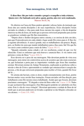 Seus mensageiros, 14 de Abril

 E disse-lhes: Ide por todo o mundo e pregai o evangelho a toda criatura.
Quem crer e for batizado será salvo; quem, porém, não crer será condenado.
                             Marcos 16:15, 16.

    Os obreiros na Causa de Deus podem aprender valiosas lições da instrução que
Jesus deu aos setenta discípulos e de suas experiências. Esses discípulos foram
enviados às cidades e vilas para onde Jesus mesmo iria seguir, a ﬁm de despertar
interesse na obra de Jesus, de modo que as pessoas estivessem preparadas para aceitar
as grandiosas verdades que Ele lhes transmitiria. ...
    “Depois disto o Senhor designou outros setenta; e os enviou de dois em dois,
para que O precedessem em cada cidade e lugar aonde Ele estava para ir. E lhes fez      [114]
a seguinte advertência: A seara é grande, mas os trabalhadores são poucos. Rogai,
pois, ao Senhor da seara que mande trabalhadores para a Sua seara. Ide! Eis que Eu
vos envio como cordeiros para o meio de lobos.” Lucas 10:1-3.
    “Quando entrardes numa cidade e ali vos receberem, comei do que vos for
oferecido. Curai os enfermos que nela houver e anunciai-lhes: A vós outros está
próximo o reino de Deus.” Lucas 10:8, 9.
    Esse deveria ser o peso de sua mensagem. Não deveriam perder de vista essa
mensagem, nem entrar em controvérsia acerca de assuntos que não eram essenciais
ou, que fechariam a porta para as importantes verdades que Jesus lhes mandara
ensinar. Deveriam ensinar do Antigo Testamento, explicando as profecias sobre a
missão e obra de Cristo e apresentando as verdades que enterneceriam o coração das
pessoas, a ﬁm de que estivessem preparadas para receber a Cristo, quando Ele fosse
até lá. ...
    Os setenta não haviam, como os doze, estado constantemente com Jesus, porém
haviam muitas vezes ouvido Suas instruções. Foram enviados sob Sua direção, para
trabalharem como Ele mesmo estava trabalhando. Aonde quer que fossem, deveriam
proclamar a mensagem: “‘É chegado o reino de Deus sobre vós.’ Lucas 11:20. Todos
os que aceitarem Sua mensagem e Seu Mensageiro poderão ser admitidos em Seu
reino. Este é o dia de vossa visitação”. Deveriam apresentar a verdade de Deus de tal
modo que as pessoas pudessem ser levadas a apoderar-se das bênçãos colocadas ao
seu alcance. — Carta 119, 1905.




                                        111
 