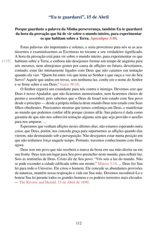 “Eu te guardarei”, 15 de Abril

        Porque guardaste a palavra da Minha perseverança, também Eu te guardarei
        da hora da provação que há de vir sobre o mundo inteiro, para experimentar
                      os que habitam sobre a Terra. Apocalipse 3:10.

            Estas palavras são importantes e solenes, e seria proveitoso para nós se as aca-
        tássemos e examinássemos as Escrituras no tocante a seu verdadeiro signiﬁcado.
        A hora da provação está para vir sobre o mundo inteiro, para experimentar os que
[115]   habitam sobre a Terra; e embora não desejemos formar um tempo de angústia para
        nós mesmos, nem almejemos gemer por causa de aﬂições no futuro, deveríamos,
        contudo, estar tão intimamente ligados com Deus que não caiamos em tentação
        quando ela vier. “Quem há entre vós que tema ao Senhor e que ouça a voz do Seu
        Servo? Aquele que andou em trevas, sem nenhuma luz, conﬁe em o nome do Senhor
        e se ﬁrme sobre o seu Deus.” Isaías 50:10.
            O Senhor erguerá um estandarte para nós contra o inimigo. Devemos crer que
        Deus é nosso Ajudador, que não ﬁcaremos atemorizados, nem ﬁcaremos cheios de
        pasmo e assombro; pois sabemos que o Deus de Israel tem estado com Seu povo
        desde o princípio — desde a própria infância deste mundo Deus tem estado com Seus
        ﬁlhos obedientes. Precisamos mostrar que temos conﬁança em Deus, e manifestar
        ao mundo que podemos conﬁar nEle porque cremos nEle. Sua palavra é dada como
        garantia de que não nos sobrevirá tentação alguma sem que seja provido o auxílio
        para nos amparar. ...
            Esperamos que venham aﬂições nestes últimos dias; não estamos esperando outra
        coisa; que Deus, porém, nos conceda graça para suportarmos as aﬂições quando elas
        vierem, não desmaiando sob a perseguição. Não desejamos estar numa posição em
        que não tenhamos força naquele tempo. Portanto, travemos conhecimento com Deus
        agora.
            Deus tem um povo que não receberá a marca da besta em sua mão direita ou em
        sua fronte. Deus tem um lugar para Seu povo preencher neste mundo, para reﬂetir luz.
        Sois as sentinelas de Deus. Cristo diz de Seu povo: “Vós sois a luz do mundo. Não
        se pode esconder a cidade ediﬁcada sobre um monte.” Mateus 5:14. ... Deus fez Sua
        lei para todo o Universo. Ele criou o homem, Ele concede as abundantes provisões
        da natureza, mantém nossa respiração e vida em Sua mão. Devemos reconhecê-Lo e
        honrar Sua lei perante todos os grandes homens e os poderes terrestres mais elevados.
        — The Review and Herald, 15 de Abril de 1890.




                                                112
 