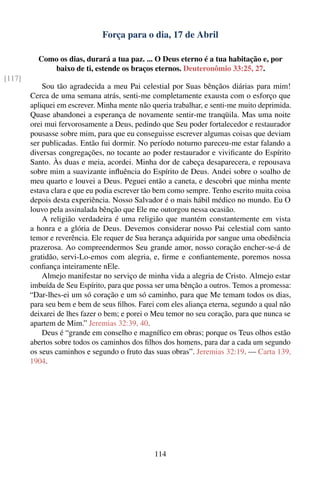 Força para o dia, 17 de Abril

          Como os dias, durará a tua paz. ... O Deus eterno é a tua habitação e, por
             baixo de ti, estende os braços eternos. Deuteronômio 33:25, 27.
[117]
            Sou tão agradecida a meu Pai celestial por Suas bênçãos diárias para mim!
        Cerca de uma semana atrás, senti-me completamente exausta com o esforço que
        apliquei em escrever. Minha mente não queria trabalhar, e senti-me muito deprimida.
        Quase abandonei a esperança de novamente sentir-me tranqüila. Mas uma noite
        orei mui fervorosamente a Deus, pedindo que Seu poder fortalecedor e restaurador
        pousasse sobre mim, para que eu conseguisse escrever algumas coisas que deviam
        ser publicadas. Então fui dormir. No período noturno pareceu-me estar falando a
        diversas congregações, no tocante ao poder restaurador e viviﬁcante do Espírito
        Santo. Às duas e meia, acordei. Minha dor de cabeça desaparecera, e repousava
        sobre mim a suavizante inﬂuência do Espírito de Deus. Andei sobre o soalho de
        meu quarto e louvei a Deus. Peguei então a caneta, e descobri que minha mente
        estava clara e que eu podia escrever tão bem como sempre. Tenho escrito muita coisa
        depois desta experiência. Nosso Salvador é o mais hábil médico no mundo. Eu O
        louvo pela assinalada bênção que Ele me outorgou nessa ocasião.
            A religião verdadeira é uma religião que mantém constantemente em vista
        a honra e a glória de Deus. Devemos considerar nosso Pai celestial com santo
        temor e reverência. Ele requer de Sua herança adquirida por sangue uma obediência
        prazerosa. Ao compreendermos Seu grande amor, nosso coração encher-se-á de
        gratidão, servi-Lo-emos com alegria, e, ﬁrme e conﬁantemente, poremos nossa
        conﬁança inteiramente nEle.
            Almejo manifestar no serviço de minha vida a alegria de Cristo. Almejo estar
        imbuída de Seu Espírito, para que possa ser uma bênção a outros. Temos a promessa:
        “Dar-lhes-ei um só coração e um só caminho, para que Me temam todos os dias,
        para seu bem e bem de seus ﬁlhos. Farei com eles aliança eterna, segundo a qual não
        deixarei de lhes fazer o bem; e porei o Meu temor no seu coração, para que nunca se
        apartem de Mim.” Jeremias 32:39, 40.
            Deus é “grande em conselho e magníﬁco em obras; porque os Teus olhos estão
        abertos sobre todos os caminhos dos ﬁlhos dos homens, para dar a cada um segundo
        os seus caminhos e segundo o fruto das suas obras”. Jeremias 32:19. — Carta 139,
        1904.




                                               114
 