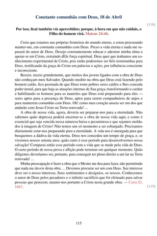 Constante comunhão com Deus, 18 de Abril
                                                                                          [118]
Por isso, ﬁcai também vós apercebidos; porque, à hora em que não cuidais, o
                    Filho do homem virá. Mateus 24:44.

    Creio que estamos nas próprias fronteiras do mundo eterno, e estou procurando
manter-me, em constante comunhão com Deus. Prezo a vida eterna e nada me se-
parará do amor de Deus. Desejo constantemente educar e adestrar minha alma a
apoiar-se em Cristo, extraindo dEle força espiritual. Deus quer que tenhamos um co-
nhecimento experimental de Cristo, pois então poderemos ser ﬁéis testemunhas para
Deus, testiﬁcando da graça de Cristo em palavras e ações, por inﬂuência consciente
e inconsciente.
    Receio, receio grandemente, que muitos dos jovens ligados com a obra de Deus
não conheçam meu Salvador. Quando medito na obra que Deus está fazendo pelo
homem caído, ﬁco pasmada de que Deus tome pobres seres caídos e lhes conceda
poder moral, para que haja as atuações internas de Sua graça, transformando o caráter
e habilitando os homens para as mansões que Deus está preparando para eles —
seres aptos para a presença de Deus, aptos para serem companheiros de anjos e
para manterem comunhão com Deus. Oh! como meu coração anseia ser um dos que
andarão com Jesus Cristo na Terra renovada! ...
    A obra de nossa vida, agora, deveria ser preparar-nos para a eternidade. Não
sabemos quão depressa poderá encerrar-se a obra de nossa vida aqui, e como é
essencial que seja vencida nossa natureza baixa e pecaminosa e que sejamos molda-
dos à imagem de Cristo! Não temos um só momento a ser esbanjado. Precisamos
diariamente estar-nos preparando para a eternidade. A vida nos é outorgada para que
busquemos a dádiva da vida eterna. Deus nos concedeu um tempo de graça, e, se
vivermos nossos setenta anos, quão curto é esse período para desenvolvermos nossa
salvação! Comparai então esse período com a vida que se mede pela vida de Deus.
O curto período de nossa prova e aﬂição pode terminar em qualquer momento. Quão
diligentes deveríamos ser, portanto, para conseguir ter pleno direito a um lar na Terra
renovada! ...
    Minha preocupação é fazer a obra que o Mestre me deu para fazer, não permitindo
que nada me desvie desta obra. ... Devemos procurar ser um com Deus. Seu interesse
deve ser o nosso interesse, Seus sentimentos e desígnios, os nossos. Conhecemos
o amor de Deus pelos pecadores e o inﬁnito sacrifício que foi efetuado para salvar
pessoas que perecem; unamo-nos portanto a Cristo nesta grande obra. — Carta 82,
1887.                                                                                     [119]




                                         115
 