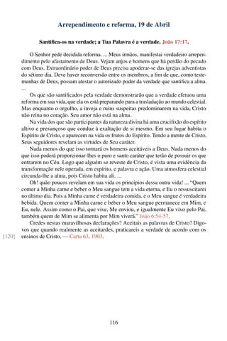 Arrependimento e reforma, 19 de Abril

                Santiﬁca-os na verdade; a Tua Palavra é a verdade. João 17:17.

            O Senhor pede decidida reforma. ... Meus irmãos, manifestai verdadeiro arrepen-
        dimento pelo afastamento de Deus. Vejam anjos e homens que há perdão do pecado
        com Deus. Extraordinário poder de Deus precisa apoderar-se das igrejas adventistas
        do sétimo dia. Deve haver reconversão entre os membros, a ﬁm de que, como teste-
        munhas de Deus, possam atestar o autorizado poder da verdade que santiﬁca a alma.
        ...
            Os que são santiﬁcados pela verdade demonstrarão que a verdade efetuou uma
        reforma em sua vida, que ela os está preparando para a trasladação ao mundo celestial.
        Mas enquanto o orgulho, a inveja e ruins suspeitas predominarem na vida, Cristo
        não reina no coração. Seu amor não está na alma.
            Na vida dos que são participantes da natureza divina há uma cruciﬁxão do espírito
        altivo e presunçoso que conduz à exaltação de si mesmo. Em seu lugar habita o
        Espírito de Cristo, e aparecem na vida os frutos do Espírito. Tendo a mente de Cristo,
        Seus seguidores revelam as virtudes de Seu caráter.
            Nada menos do que isso tornará os homens aceitáveis a Deus. Nada menos do
        que isso poderá proporcionar-lhes o puro e santo caráter que terão de possuir os que
        entrarem no Céu. Logo que alguém se reveste de Cristo, é vista uma evidência da
        transformação nele operada, em espírito, e palavra e ação. Uma atmosfera celestial
        circunda-lhe a alma, pois Cristo habita ali. ...
            Oh! quão poucos revelam em sua vida os princípios dessa outra vida! ... “Quem
        comer a Minha carne e beber o Meu sangue tem a vida eterna, e Eu o ressuscitarei
        no último dia. Pois a Minha carne é verdadeira comida, e o Meu sangue é verdadeira
        bebida. Quem comer a Minha carne e beber o Meu sangue permanece em Mim, e
        Eu, nele. Assim como o Pai, que vive, Me enviou, e igualmente Eu vivo pelo Pai,
        também quem de Mim se alimenta por Mim viverá.” João 6:54-57.
            Credes nestas maravilhosas declarações? Aceitais as palavras de Cristo? Digo-
        vos que quando realmente as aceitardes, praticareis a verdade de acordo com os
[120]   ensinos de Cristo. — Carta 63, 1903.




                                                116
 