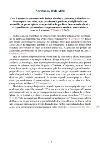 Aprovados, 20 de Abril

Ora, é necessário que o servo do Senhor não viva a contender, e sim deve ser
  brando para com todos, apto para instruir, paciente, disciplinando com
mansidão os que se opõem, na expectativa de que Deus lhes conceda não só o
 arrependimento para conhecerem plenamente a verdade, mas também o
                   retorno à sensatez. 2 Timóteo 2:24-26.

    Todos os que se empenham na obra precisam emoldurar estas palavras e pendurá-
las na galeria da memória: “De Deus somos cooperadores.” 1 Coríntios 3:9. Então
não haverá tantos fracassos evidentes nos esforços feitos para ganhar pessoas para
Jesus Cristo. É necessário conduzi-los ao fundamento, e ediﬁcá-los numa ﬁrme
estrutura que suporte os fogos do último grande dia. As pessoas não podem ser
alcançadas, quebrantando-se-lhes o coração, a não ser pelo excelso poder de Deus. 1
Coríntios 3:9-15.
    Que os homens empenhados na solene obra de transmitir a última mensagem
ao mundo atendam, à exortação de Paulo: “Prega a Palavra.” 2 Timóteo 4:2. Não
a ciência da frenologia, nem as produções de especulações humanas, mas prestai
atenção às palavras inspiradas dirigidas a Timóteo: “Conjuro-te, perante Deus e
Cristo Jesus, que há de julgar vivos e mortos, pela Sua manifestação e pelo Seu reino:
prega a Palavra, insta, quer seja oportuno, quer não, corrige, repreende, exorta com
toda a longanimidade e doutrina. Pois haverá tempo em que não suportarão a sã
doutrina; pelo contrário, cercar-se-ão de mestres segundo as suas próprias cobiças,
como que sentindo coceira nos ouvidos; e se recusarão a dar ouvidos à verdade,
entregando-se às fábulas.” 2 Timóteo 4:1-4.
    O ministro do evangelho jamais é exortado a procurar ser um pregador sagaz, um
orador popular, mas é-lhe ordenado: “Procura apresentar-te a Deus aprovado, como
obreiro que não tem de que se envergonhar, que maneja bem a palavra da verdade.
Mas evita os falatórios profanos, porque produzirão maior impiedade.” 2 Timóteo
2:15, 16. Todo mensageiro de Deus atentará para estas palavras? Somos cooperadores
de Deus, e se os que aceitam a responsabilidade de expor a Palavra da Vida a outros
não se unirem diariamente a Cristo, levando Seus fardos e aprendendo dia a dia de
Jesus, seria melhor que procurassem algum outro emprego. — Manuscrito 29, 1893.          [121]




                                        117
 