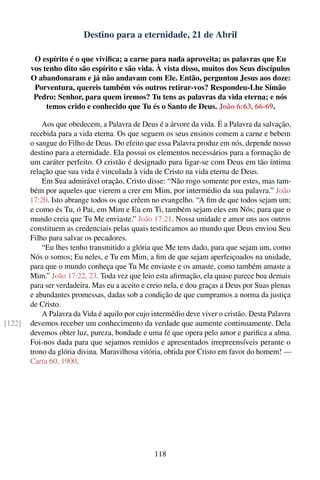 Destino para a eternidade, 21 de Abril

         O espírito é o que viviﬁca; a carne para nada aproveita; as palavras que Eu
        vos tenho dito são espírito e são vida. À vista disso, muitos dos Seus discípulos
        O abandonaram e já não andavam com Ele. Então, perguntou Jesus aos doze:
         Porventura, quereis também vós outros retirar-vos? Respondeu-Lhe Simão
         Pedro: Senhor, para quem iremos? Tu tens as palavras da vida eterna; e nós
             temos crido e conhecido que Tu és o Santo de Deus. João 6:63, 66-69.

            Aos que obedecem, a Palavra de Deus é a árvore da vida. É a Palavra da salvação,
        recebida para a vida eterna. Os que seguem os seus ensinos comem a carne e bebem
        o sangue do Filho de Deus. Do efeito que essa Palavra produz em nós, depende nosso
        destino para a eternidade. Ela possui os elementos necessários para a formação de
        um caráter perfeito. O cristão é designado para ligar-se com Deus em tão íntima
        relação que sua vida é vinculada à vida de Cristo na vida eterna de Deus.
            Em Sua admirável oração, Cristo disse: “Não rogo somente por estes, mas tam-
        bém por aqueles que vierem a crer em Mim, por intermédio da sua palavra.” João
        17:20. Isto abrange todos os que crêem no evangelho. “A ﬁm de que todos sejam um;
        e como és Tu, ó Pai, em Mim e Eu em Ti, também sejam eles em Nós; para que o
        mundo creia que Tu Me enviaste.” João 17:21. Nossa unidade e amor uns aos outros
        constituem as credenciais pelas quais testiﬁcamos ao mundo que Deus enviou Seu
        Filho para salvar os pecadores.
            “Eu lhes tenho transmitido a glória que Me tens dado, para que sejam um, como
        Nós o somos; Eu neles, e Tu em Mim, a ﬁm de que sejam aperfeiçoados na unidade,
        para que o mundo conheça que Tu Me enviaste e os amaste, como também amaste a
        Mim.” João 17:22, 23. Toda vez que leio esta aﬁrmação, ela quase parece boa demais
        para ser verdadeira. Mas eu a aceito e creio nela, e dou graças a Deus por Suas plenas
        e abundantes promessas, dadas sob a condição de que cumpramos a norma da justiça
        de Cristo.
            A Palavra da Vida é aquilo por cujo intermédio deve viver o cristão. Desta Palavra
[122]   devemos receber um conhecimento da verdade que aumente continuamente. Dela
        devemos obter luz, pureza, bondade e uma fé que opera pelo amor e puriﬁca a alma.
        Foi-nos dada para que sejamos remidos e apresentados irrepreensíveis perante o
        trono da glória divina. Maravilhosa vitória, obtida por Cristo em favor do homem! —
        Carta 60, 1900.




                                                118
 