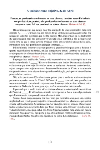 A unidade como objetivo, 22 de Abril

 Porque, se perdoardes aos homens as suas ofensas, também vosso Pai celeste
    vos perdoará; se, porém, não perdoardes aos homens as suas ofensas,
    tampouco vosso Pai vos perdoará as vossas ofensas. Mateus 6:14, 15.

    Há algumas coisas que desejo falar-lhe a respeito de seus sentimentos para com
o Irmão A _____. O irmão está em perigo de ter sentimentos demasiado fortes em
relação às supostas injustiças que ele lhe causou. Mas, meu irmão, se ele realmente
lhe causou algum mal, não consegue ver que ele será o sofredor, e não a sua pessoa?
Estou certa de que o irmão deveria proceder como um cavalheiro cristão nesse caso,
perdoando-lhe e não permitindo qualquer separação. ...
    Irá meu irmão lembrar-se de seu próprio e grande débito para com o Senhor e
quanto necessita de Seu perdão, de Sua compaixão e amor? Lembrar-se-á de que...
se não perdoar as ofensas de seu irmão, seu Pai celestial também não lhe perdoará as
suas próprias ofensas? Mateus 6:15.
    Empregará sua habilidade, fazendo tudo o que estiver ao seu alcance para estar em
união com o Irmão A _____? Escreva-lhe como a um irmão. Destrua toda barreira
e faça com que não haja dissensões entre os senhores. Amem-se como irmãos,
sejam compassivos, sejam corteses. Prescrevo-lhe o amor de Cristo a ser tomado
em grandes doses, e ele efetuará uma grande modiﬁcação, pois possui maravilhosas
propriedades curativas.
    Não acha que todo o Céu olharia com prazer para o irmão se abrisse o coração
para o compassivo amor de Cristo? O Pastor A _____ remoerá essa questão, e o
mesmo acontecerá com o irmão enquanto essa desavença existir e for cultivada entre
os senhores. Toda raiz de amargura seja, porém, arrancada e exterminada.
    É possível que o irmão tenha idéias equivocadas acerca dos verdadeiros motivos
do Pastor A _____. E, além disso, o irmão talvez pense, e fale e sinta algo mais do     [123]
que deveria sentir, compreendendo mal a seu irmão.
    Satanás ﬁcará muito contente por fazer com que os irmãos acalentem um espírito
implacável, em vez de puxarem juntos com cordas eqüitativas. Mas Jesus, que atribui
grande valor ao homem, Se entristece ao ver divisões entre os irmãos. Quisera que
todos seguíssemos o exemplo dado por Jesus em Sua vida. Ele não veio destruir a
vida dos homens, mas para salvá-los. Usou Suas faculdades para abençoar, nunca
para ferir. Suas palavras, Seu porte e Sua obra estavam repletos de ternura divina.
Nada podia perturbar Sua absoluta paciência ou incitá-Lo à retaliação. — Carta 46,
1887.




                                        119
 