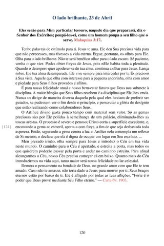 O lado brilhante, 23 de Abril

         Eles serão para Mim particular tesouro, naquele dia que prepararei, diz o
        Senhor dos Exércitos; poupá-los-ei, como um homem poupa a seu ﬁlho que o
                                  serve. Malaquias 3:17.

            Tenho palavras de estímulo para ti. Jesus te ama. Ele deu Sua preciosa vida para
        que não perecesses, mas tivesses a vida eterna. Ergue, portanto, os olhos para Ele.
        Olha para o lado brilhante. Não te será benéﬁco olhar para o lado escuro. Sê paciente,
        venha o que vier. Podes obter forças de Jesus, pois nEle habita toda a plenitude.
        Quando o desespero quer apoderar-se de tua alma, continua a olhar para Jesus. Lança
        sobre. Ele tua alma desamparada. Ele vive sempre para interceder por ti. És precioso
        à Sua vista. Aquele que olha com interesse para a pequena andorinha, olha com amor
        e piedade para Seus ﬁlhos provados e aﬂitos.
            É para nossa felicidade atual e nosso bem-estar futuro que Deus nos submete à
        disciplina. A maior bênção que Seus ﬁlhos recebem é a disciplina que Ele lhes envia.
        Nunca os dirige de maneira diversa daquela pela qual eles haviam de preferir ser
        guiados, se pudessem ver o ﬁm desde o princípio, e perscrutar a glória do desígnio
        que estão realizando como colaboradores Seus.
            O Artíﬁce divino gasta pouco tempo com material sem valor. Só as gemas
        preciosas são por Ele polidas à semelhança de um palácio, eliminando-lhes as
        toscas arestas. O processo é severo e penoso; Cristo corta a superfície excedente, e,
[124]   encostando a gema ao esmeril, aperta-a com força, a ﬁm de que seja desbastada toda
        aspereza. Então, segurando a gema contra a luz, o Artíﬁce nela contempla um reﬂexo
        de Si mesmo, e declara que ela é digna de ocupar um lugar em Seu escrínio. ...
            Meu prezado irmão, olha sempre para Jesus e introduz o Céu em tua vida
        neste mundo. O caminho para o Céu é apertado, e estreita a porta, mas todos os
        que quiserem poderão passar pela porta e andar no caminho estreito. Para aﬁnal
        alcançarmos o Céu, nosso Céu precisa começar cá em baixo. Quanto mais do Céu
        introduzirmos na vida aqui, tanto maior será nossa felicidade no lar celestial.
            Demora o pensamento na bondade de Deus, no grande amor com que Ele te tem
        amado. Caso não te amasse, não teria dado a Jesus para morrer por ti. Seus braços
        eternos estão por baixo de ti. Ele é aﬂigido por todas as tuas aﬂições. “Forte é o
        poder que Deus provê mediante Seu Filho eterno.” — Carta 69, 1903.




                                                120
 