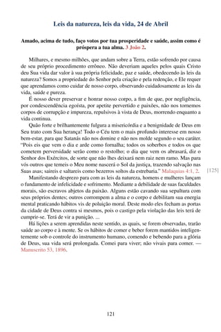 Leis da natureza, leis da vida, 24 de Abril

Amado, acima de tudo, faço votos por tua prosperidade e saúde, assim como é
                      próspera a tua alma. 3 João 2.

    Milhares, e mesmo milhões, que andam sobre a Terra, estão sofrendo por causa
de seu próprio procedimento errôneo. Não deveriam aqueles pelos quais Cristo
deu Sua vida dar valor à sua própria felicidade, paz e saúde, obedecendo às leis da
natureza? Somos a propriedade do Senhor pela criação e pela redenção, e Ele requer
que aprendamos como cuidar de nosso corpo, observando cuidadosamente as leis da
vida, saúde e pureza.
    É nosso dever preservar e honrar nosso corpo, a ﬁm de que, por negligência,
por condescendência egoísta, por apetite pervertido e paixões, não nos tornemos
corpos de corrupção e impureza, repulsivos à vista de Deus, morrendo enquanto a
vida continua.
    Quão forte e brilhantemente fulgura a misericórdia e a benignidade de Deus em
Seu trato com Sua herança! Todo o Céu tem o mais profundo interesse em nosso
bem-estar, para que Satanás não nos domine e não nos molde segundo o seu caráter.
“Pois eis que vem o dia e arde como fornalha; todos os soberbos e todos os que
cometem perversidade serão como o restolho; o dia que vem os abrasará, diz o
Senhor dos Exércitos, de sorte que não lhes deixará nem raiz nem ramo. Mas para
vós outros que temeis o Meu nome nascerá o Sol da justiça, trazendo salvação nas
Suas asas; saireis e saltareis como bezerros soltos da estrebaria.” Malaquias 4:1, 2.   [125]
    Manifestando desprezo para com as leis da natureza, homens e mulheres lançam
o fundamento de infelicidade e sofrimento. Mediante a debilidade de suas faculdades
morais, são escravos abjetos da paixão. Alguns estão cavando sua sepultura com
seus próprios dentes; outros corrompem a alma e o corpo e debilitam sua energia
mental praticando hábitos vis de poluição moral. Deste modo eles fecham as portas
da cidade de Deus contra si mesmos, pois o castigo pela violação das leis terá de
cumprir-se. Terá de vir a punição. ...
    Há lições a serem aprendidas neste sentido, as quais, se forem observadas, trarão
saúde ao corpo e à mente. Se os hábitos de comer e beber forem mantidos inteligen-
temente sob o controle do instrumento humano, comendo e bebendo para a glória
de Deus, sua vida será prolongada. Comei para viver; não vivais para comer. —
Manuscrito 53, 1896.




                                        121
 