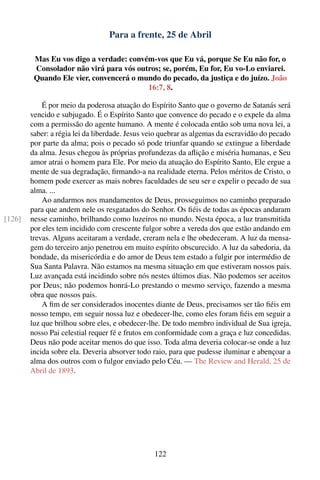 Para a frente, 25 de Abril

         Mas Eu vos digo a verdade: convém-vos que Eu vá, porque Se Eu não for, o
         Consolador não virá para vós outros; se, porém, Eu for, Eu vo-Lo enviarei.
         Quando Ele vier, convencerá o mundo do pecado, da justiça e do juízo. João
                                         16:7, 8.

            É por meio da poderosa atuação do Espírito Santo que o governo de Satanás será
        vencido e subjugado. É o Espírito Santo que convence do pecado e o expele da alma
        com a permissão do agente humano. A mente é colocada então sob uma nova lei, a
        saber: a régia lei da liberdade. Jesus veio quebrar as algemas da escravidão do pecado
        por parte da alma; pois o pecado só pode triunfar quando se extingue a liberdade
        da alma. Jesus chegou às próprias profundezas da aﬂição e miséria humanas, e Seu
        amor atrai o homem para Ele. Por meio da atuação do Espírito Santo, Ele ergue a
        mente de sua degradação, ﬁrmando-a na realidade eterna. Pelos méritos de Cristo, o
        homem pode exercer as mais nobres faculdades de seu ser e expelir o pecado de sua
        alma. ...
            Ao andarmos nos mandamentos de Deus, prosseguimos no caminho preparado
        para que andem nele os resgatados do Senhor. Os ﬁéis de todas as épocas andaram
[126]   nesse caminho, brilhando como luzeiros no mundo. Nesta época, a luz transmitida
        por eles tem incidido com crescente fulgor sobre a vereda dos que estão andando em
        trevas. Alguns aceitaram a verdade, creram nela e lhe obedeceram. A luz da mensa-
        gem do terceiro anjo penetrou em muito espírito obscurecido. A luz da sabedoria, da
        bondade, da misericórdia e do amor de Deus tem estado a fulgir por intermédio de
        Sua Santa Palavra. Não estamos na mesma situação em que estiveram nossos pais.
        Luz avançada está incidindo sobre nós nestes últimos dias. Não podemos ser aceitos
        por Deus; não podemos honrá-Lo prestando o mesmo serviço, fazendo a mesma
        obra que nossos pais.
            A ﬁm de ser considerados inocentes diante de Deus, precisamos ser tão ﬁéis em
        nosso tempo, em seguir nossa luz e obedecer-lhe, como eles foram ﬁéis em seguir a
        luz que brilhou sobre eles, e obedecer-lhe. De todo membro individual de Sua igreja,
        nosso Pai celestial requer fé e frutos em conformidade com a graça e luz concedidas.
        Deus não pode aceitar menos do que isso. Toda alma deveria colocar-se onde a luz
        incida sobre ela. Deveria absorver todo raio, para que pudesse iluminar e abençoar a
        alma dos outros com o fulgor enviado pelo Céu. — The Review and Herald, 25 de
        Abril de 1893.




                                                122
 