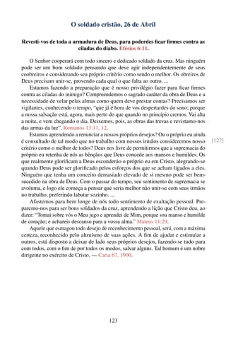 O soldado cristão, 26 de Abril

Revesti-vos de toda a armadura de Deus, para poderdes ﬁcar ﬁrmes contra as
                        ciladas do diabo. Efésios 6:11.

    O Senhor cooperará com todo sincero e dedicado soldado da cruz. Mas ninguém
pode ser um bom soldado pensando que deve agir independentemente de seus
coobreiros e considerando seu próprio critério como sendo o melhor. Os obreiros de
Deus precisam unir-se, provendo cada qual o que falta ao outro. ...
    Estamos fazendo a preparação que é nosso privilégio fazer para ﬁcar ﬁrmes
contra as ciladas do inimigo? Compreendemos o sagrado caráter da obra de Deus e a
necessidade de velar pelas almas como quem deve prestar contas? Precisamos ser
vigilantes, conhecendo o tempo, “que já é hora de vos despertardes do sono; porque
a nossa salvação está, agora, mais perto do que quando no princípio cremos. Vai alta
a noite, e vem chegando o dia. Deixemos, pois, as obras das trevas e revistamo-nos
das armas da luz”. Romanos 13:11, 12.
    Estamos aprendendo a renunciar a nossos próprios desejos? Ou o próprio eu ainda
é consultado de tal modo que no trabalho com nossos irmãos consideremos nosso          [127]
critério como o melhor de todos? Deus nos livre de permitirmos que a supremacia do
próprio eu retenha de nós as bênçãos que Deus concede aos mansos e humildes. Os
que realmente gloriﬁcam a Deus esconderão o próprio eu em Cristo, alegrando-se
quando Deus pode ser gloriﬁcado pelos esforços dos que se acham ligados a eles.
Ninguém que tenha um conceito demasiado elevado de si mesmo pode ser bem-
sucedido na obra de Deus. Com o passar do tempo, seu sentimento de supremacia se
avoluma, e logo ele começa a pensar que seria melhor não unir-se com seus irmãos
no trabalho, preferindo labutar sozinho. ...
    Afastemos para bem longe de nós todo sentimento de exaltação pessoal. Pre-
paremo-nos para ser bons soldados da cruz, aprendendo a lição que Cristo deu, ao
dizer: “Tomai sobre vós o Meu jugo e aprendei de Mim, porque sou manso e humilde
de coração; e achareis descanso para a vossa alma.” Mateus 11:29.
    Aquele que esmagou todo desejo de reconhecimento pessoal, será, com a máxima
certeza, reconhecido pelo altruísmo de suas ações. A ﬁm de ajudar e estimular a
outros, está disposto a deixar de lado seus próprios desejos, fazendo-se tudo para
com todos, com o ﬁm de por todos os modos, salvar alguns. Tal homem é um nobre
dirigente no exército de Cristo. — Carta 67, 1900.




                                        123
 
