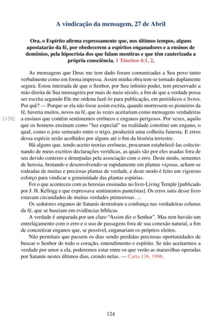 A vindicação da mensagem, 27 de Abril

            Ora, o Espírito aﬁrma expressamente que, nos últimos tempos, alguns
          apostatarão da fé, por obedecerem a espíritos enganadores e a ensinos de
          demônios, pela hipocrisia dos que falam mentiras e que têm cauterizada a
                             própria consciência. 1 Timóteo 4:1, 2.

            As mensagens que Deus me tem dado foram comunicadas a Seu povo tanto
        verbalmente como em forma impressa. Assim minha obra tem-se tornado duplamente
        segura. Estou inteirada de que o Senhor, por Seu inﬁnito poder, tem preservado a
        mão direita de Sua mensageira por mais de meio século, a ﬁm de que a verdade possa
        ser escrita segundo Ele me ordena fazê-lo para publicação, em periódicos e livros.
        Por quê? — Porque se ela não fosse assim escrita, quando morressem os pioneiros da
        fé, haveria muitos, novos na fé, que às vezes aceitariam como mensagens verdadeiras
[128]   a ensinos que contêm sentimentos errôneos e enganos perigosos. Por vezes, aquilo
        que os homens ensinam como “luz especial” na realidade constitui um engano, o
        qual, como o joio semeado entre o trigo, produzirá uma colheita funesta. E erros
        dessa espécie serão acolhidos por alguns até o ﬁm da história terrestre.
            Há alguns que, tendo aceito teorias errôneas, procuram estabelecê-las colecio-
        nando de meus escritos declarações verídicas, as quais são por eles usadas fora de
        seu devido contexto e deturpadas pela associação com o erro. Deste modo, sementes
        de heresia, brotando e desenvolvendo-se rapidamente em plantas viçosas, acham-se
        rodeadas de muitas e preciosas plantas de verdade, e deste modo é feito um vigoroso
        esforço para vindicar a genuinidade das plantas espúrias.
            Foi o que aconteceu com as heresias ensinadas no livro Living Temple [publicado
        por J. H. Kellogg e que expressava sentimentos panteístas]. Os erros sutis desse livro
        estavam circundados de muitas verdades primorosas. ...
            Os sedutores enganos de Satanás destruíram a conﬁança nas verdadeiras colunas
        da fé, que se baseiam em evidências bíblicas.
            A verdade é amparada por um claro “Assim diz o Senhor”. Mas tem havido um
        entrelaçamento com o erro e o uso de passagens fora de sua conexão natural, a ﬁm
        de concretizar enganos que, se possível, enganariam os próprios eleitos.
            Não permitais que passem os dias sendo perdidas preciosas oportunidades de
        buscar o Senhor de todo o coração, entendimento e espírito. Se não aceitarmos a
        verdade por amor a ela, poderemos estar entre os que verão as maravilhas operadas
        por Satanás nestes últimos dias, crendo nelas. — Carta 136, 1906.




                                                124
 