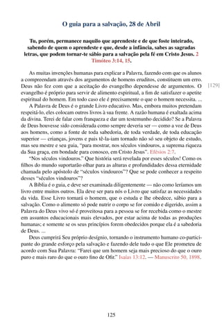 O guia para a salvação, 28 de Abril

    Tu, porém, permanece naquilo que aprendeste e de que foste inteirado,
   sabendo de quem o aprendeste e que, desde a infância, sabes as sagradas
 letras, que podem tornar-te sábio para a salvação pela fé em Cristo Jesus. 2
                              Timóteo 3:14, 15.

    As muitas invenções humanas para explicar a Palavra, fazendo com que os alunos
a compreendam através dos argumentos de homens eruditos, constituem um erro.
Deus não fez com que a aceitação do evangelho dependesse de argumentos. O               [129]
evangelho é próprio para servir de alimento espiritual, a ﬁm de satisfazer o apetite
espiritual do homem. Em todo caso ele é precisamente o que o homem necessita. ...
    A Palavra de Deus é o grande Livro educativo. Mas, embora muitos pretendam
respeitá-lo, eles colocam outros livros à sua frente. A razão humana é exaltada acima
da divina. Terei de falar com franqueza e dar um testemunho decidido? Se a Palavra
de Deus houvesse sido considerada como sempre deveria ser — como a voz de Deus
aos homens, como a fonte de toda sabedoria, de toda verdade, de toda educação
superior — crianças, jovens e pais tê-la-iam tornado não só seu objeto de estudo,
mas seu mestre e seu guia, “para mostrar, nos séculos vindouros, a suprema riqueza
da Sua graça, em bondade para conosco, em Cristo Jesus”. Efésios 2:7.
    “Nos séculos vindouros.” Que história será revelada por esses séculos! Como os
ﬁlhos do mundo suportarão olhar para as alturas e profundidades dessa eternidade
chamada pelo apóstolo de “séculos vindouros”? Que se pode conhecer a respeito
desses “séculos vindouros”?
    A Bíblia é o guia, e deve ser examinada diligentemente — não como leríamos um
livro entre muitos outros. Ela deve ser para nós o Livro que satisfaz as necessidades
da vida. Esse Livro tornará o homem, que o estuda e lhe obedece, sábio para a
salvação. Como o alimento só pode nutrir o corpo se for comido e digerido, assim a
Palavra do Deus vivo só é proveitosa para a pessoa se for recebida como o mestre
em assuntos educacionais mais elevados, por estar acima de todas as produções
humanas; e somente se os seus princípios forem obedecidos porque ela é a sabedoria
de Deus. ...
    Deus cumprirá Seu próprio desígnio, tornando o instrumento humano co-partici-
pante do grande esforço pela salvação e fazendo dele tudo o que Ele prometeu de
acordo com Sua Palavra: “Farei que um homem seja mais precioso do que o ouro
puro e mais raro do que o ouro ﬁno de Oﬁr.” Isaías 13:12. — Manuscrito 50, 1898.




                                        125
 