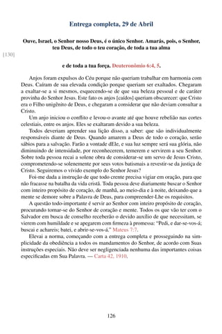 Entrega completa, 29 de Abril

        Ouve, Israel, o Senhor nosso Deus, é o único Senhor. Amarás, pois, o Senhor,
                     teu Deus, de todo o teu coração, de toda a tua alma
[130]

                           e de toda a tua força. Deuteronômio 6:4, 5.

            Anjos foram expulsos do Céu porque não queriam trabalhar em harmonia com
        Deus. Caíram de sua elevada condição porque queriam ser exaltados. Chegaram
        a exaltar-se a si mesmos, esquecendo-se de que sua beleza pessoal e de caráter
        provinha do Senhor Jesus. Este fato os anjos [caídos] queriam obscurecer: que Cristo
        era o Filho unigênito de Deus, e chegaram a considerar que não deviam consultar a
        Cristo.
            Um anjo iniciou o conﬂito e levou-o avante até que houve rebelião nas cortes
        celestiais, entre os anjos. Eles se exaltaram devido a sua beleza.
            Todos deveriam aprender sua lição disso, a saber: que são individualmente
        responsáveis diante de Deus. Quando amarem a Deus de todo o coração, serão
        sábios para a salvação. Farão a vontade dEle, e sua luz sempre será sua glória, não
        diminuindo de intensidade, por reconhecerem, temerem e servirem a seu Senhor.
        Sobre toda pessoa recai a solene obra de considerar-se um servo de Jesus Cristo,
        comprometendo-se solenemente por seus votos batismais a revestir-se da justiça de
        Cristo. Seguiremos o vívido exemplo do Senhor Jesus?
            Foi-me dada a instrução de que todo crente precisa vigiar em oração, para que
        não fracasse na batalha da vida cristã. Toda pessoa deve diariamente buscar o Senhor
        com inteiro propósito de coração, de manhã, ao meio-dia e à noite, deixando que a
        mente se demore sobre a Palavra de Deus, para compreender-Lhe os requisitos.
            A questão todo-importante é servir ao Senhor com inteiro propósito de coração,
        procurando tornar-se do Senhor de coração e mente. Todos os que vão ter com o
        Salvador em busca de conselho receberão o devido auxílio de que necessitam, se
        vierem com humildade e se apegarem com ﬁrmeza à promessa: “Pedi, e dar-se-vos-á;
        buscai e achareis; batei, e abrir-se-vos-á.” Mateus 7:7.
            Elevai a norma, começando com a entrega completa e prosseguindo na sim-
        plicidade da obediência a todos os mandamentos do Senhor, de acordo com Suas
        instruções especiais. Não deve ser negligenciada nenhuma das importantes coisas
        especiﬁcadas em Sua Palavra. — Carta 42, 1910.




                                                126
 