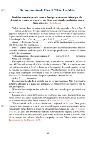 [132]              Os investimentos de Ellen G. White, 1 de Maio

          Vendei os vossos bens e dai esmola; fazei para vós outros bolsas que não
         desgastem, tesouro inextinguível nos Céus, onde não chega o ladrão, nem a
                                traça consome. Lucas 12:33.

            Todos estamos bem de saúde esta manhã. A noite passada, o Sr. e a Sra. A
        _____ vieram visitar-nos. Tivemos uma boa visita. A conversação girou em torno de
        depósitos bancários e como muitos estavam ﬁcando ricos investindo os seus recursos.
        Alguns também estavam tendo perdas. Assim, as perdas e os lucros estavam sendo
        debatidos pelo Sr. e a Sra. A _____ e pela Irmã B _____ e por C _____.
            Agora — declarou a Sra. A _____ — a Sra. White precisa dizer alguma coisa.
        Ela deve contar-nos o que pensa. ...
            Bem — aﬁrmei vagarosamente — há muitos anos estou investindo num depósito
        bancário, e não sofri nenhuma perda. Ele me tem proporcionado o retorno de todo o
        capital e juros rendosos.
            Todos ergueram os olhos com surpresa. C _____ sorriu. O Sr. A _____ perguntou:
            Onde tem investido?
            Em depósitos celestiais. Estou enviando o meu tesouro para o Céu adiante de
        mim. O Proprietário desse depósito celestial advertiu-me: “Não acumuleis para vós
        outros tesouros sobre a Terra”, e falou-me sobre o perigo de grandes perdas em que
        eu poderia incorrer; aconselhou-me porém: “Ajuntai tesouros no Céu, onde nem
        a traça nem a ferrugem consomem, e onde os ladrões não minam, nem roubam.”
        Mateus 6:20. Esse investimento é seguro e produzirá imensos lucros.
            A Sra. A _____ comentou:
            E compensará cada dia à medida que se for prosseguindo. Não é necessário
        esperar a elevação e a queda das cotações. Os rendimentos são seguros; não há
        perigo de perdas.
            Nós então lhes desejamos boa noite, deixando isso com eles para que reﬂetissem
        a esse respeito.
            Louvado seja o nome do Senhor pelas evidências que temos diariamente de que
        nosso tesouro está sendo acumulado no Céu; precioso investimento. Dia a dia quero
        ter a certeza de que Jesus é meu e eu sou dEle. — Carta 20, 1876.
            “Exorta aos ricos do presente século que... sejam ricos de boas obras, gene-
[133]   rosos em dar e prontos a repartir, que acumulem para si mesmos tesouros, sólido
        fundamento para o futuro, a ﬁm de se apoderarem da verdadeira vida.” 1 Timóteo
        6:17-19. Eis aqui um investimento sensato e perfeitamente seguro; as boas obras
        são aí especiﬁcadas e recomendadas para serem praticadas por nós e por vós. Aqui
        há lucros que são valiosos. Não haverá o perigo de uma falência neste caso. —
        Testimonies for the Church 1:693.




                                               130
 