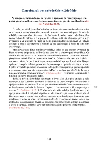 Conquistando por meio de Cristo, 2 de Maio

  Agora, pois, encomendo-vos ao Senhor e à palavra da Sua graça, que tem
poder para vos ediﬁcar e dar herança entre todos os que são santiﬁcados. Atos
                            dos Apóstolos 20:32.

    O conhecimento do caminho do Senhor está aumentando, e continuará a aumentar.
A heresia e a superstição estão revestindo o mundo das vestes de pano de saco da
rebelião e transgressão. Literatura e ﬁcção barata de toda a espécie são difundidas
como folhas de outono, e o espírito de milhares está tão absorvido por refugo
irreligioso e vil que não há lugar na mente para uma leitura saudável. A Palavra
de Deus e tudo o que ergueria o homem de sua degradação é posto de lado com
indiferença.
    Mas a Palavra de Deus contém a verdade, e todos os que apóiam a verdade de
Deus para este tempo estão realizando sua obra para o tempo e para a eternidade. Os
que introduzem a Palavra de Deus na mente e no coração estão claramente tomando
posição ao lado de Deus e do universo do Céu. Colocar-se-ão com sinceridade e
união em defesa do que é santo e puro e que resistirá à prova dos séculos. Os que
apóiam o erro pela palavra, pena e voz, bem como pela opressão dos que se acham
ligados à verdade, postaram-se do outro lado, junto com o primeiro grande apóstata
e os homens maus que são seus agentes. A Palavra declara que eles “irão de mal a
pior, enganando e sendo enganados”. 2 Timóteo 3:13. E os homens labutarão até o
ﬁm num ou outro desses dois lados.
    Todas as nossas faculdades pertencem a Deus. São dEle pela criação e pela
redenção. Deus concedeu a cada um Sua medida de poder, e espera que cada um a
aplique do lado da verdade. É assim que ela deverá reluzir. O cristão deve colocar-
se inteiramente ao lado do Senhor. “Agora, ... permanecem a fé, a esperança e         [134]
o amor.” 1 Coríntios 13:13. A fé olha além das diﬁculdades desalentadoras e se
apega ao invisível, à própria Onipotência, não podendo, portanto, ser frustrada. A
fé, a esperança e o amor são irmãos, e suas obras se fundem perfeitamente para
resplandecer entre as trevas morais do mundo. As crianças e os jovens devem ser
instruídos, e os ignorantes devem ser ensinados por perseverante esforço a conhecer
o que é a verdade. Esta lhes deve ser transmitida como preceito sobre preceito. —
Manuscrito 46, 1897.




                                       131
 