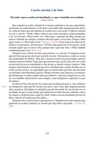 Convite celestial, 3 de Maio

         Pois todo o que se exalta será humilhado; e o que se humilha será exaltado.
                                         Lucas 14:11.

             Que ninguém se exalte, falando de si mesmo, gabando-se de suas capacidades,
        ostentando seu conhecimento e cultivando a presunção. Que ninguém procure demo-
        lir a obra de outros que não labutam de acordo com a sua norma. O Mestre celestial
        nos faz o convite: “Vinde a Mim, todos os que estais cansados e sobrecarregados,
        e Eu vos aliviarei. Tomai sobre vós o Meu jugo e aprendei de Mim, porque sou
        manso e humilde de coração; e achareis descanso para a vossa alma. Porque o Meu
        jugo é suave, e o Meu fardo é leve.” Mateus 11:28-30. Cristo nunca foi cheio de Si,
        fanático ou presunçoso. Ele declarou: “O Filho nada pode fazer de Si mesmo, senão
        somente aquilo que vir fazer o Pai; porque tudo o que Este ﬁzer, o Filho também
        semelhantemente o faz.” João 5:19.
             Ninguém tem o direito de dizer que pertence a si mesmo. E ninguém possui
        algo de bom que possa dizer que seja dele mesmo. Toda pessoa e todas as coisas
        são propriedade do Senhor. Tudo que o homem recebe da generosidade celestial
        continua sendo do Senhor. O que quer que tenhamos que seja de valor, deve ser usado
        em proveito de nossos semelhantes, a ﬁm de que se tornem valiosos obreiros. Toda
        energia, toda dotação é um talento que deve contribuir para a glória de Deus ao ser
        usado em Seu serviço. As capacidades que nos foram dadas por Deus não deveriam
        ser utilizadas com ﬁnalidades egoístas. Sempre devemos estar dispostos a comunicar,
        permitindo que os outros saibam tudo que sabemos; e devemos alegrar-nos se eles,
        em seu trabalho, desenvolvem uma energia e uma inteligência superiores às que
        possuímos.
             Os dons de Deus não devem ser usados para exaltação pessoal, e, sim, entregues
[135]   aos banqueiros, para que Ele receba com juros o que é Seu. Que ninguém procure
        obter grandeza, felicidade ou satisfação pessoal desviando de seu devido uso as
        faculdades de que se acha dotado; pois agindo desse modo desonra o Doador e deixa
        de cumprir o propósito para o qual foi criado. Todas as nossas faculdades provêm de
        Deus e devem ser usadas para Sua glória. ...
             Ninguém tem o menor motivo para gloriar-se. Ninguém tem razão alguma para
        gloriﬁcar ou exaltar o próprio eu, mesmo que faça tudo o que pode. — Carta 10,
        1884.




                                               132
 