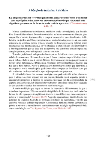 A bênção do trabalho, 4 de Maio

E a diligenciardes por viver tranqüilamente, cuidar do que é vosso e trabalhar
  com as próprias mãos, como vos ordenamos; de modo que vos porteis com
dignidade para com os de fora e de nada venhais a precisar. 1 Tessalonicenses
                                   4:11, 12.

    Muitos consideram o trabalho uma maldição, tendo sido originado por Satanás.
Esta é uma idéia errônea. Deus deu o trabalho ao homem como uma bênção, para
ocupar-lhe a mente, fortalecer-lhe o corpo e desenvolver suas faculdades. Adão
labutou no jardim do Éden, encontrando os mais elevados prazeres de sua santa
existência na atividade mental e física. Quando ele foi expulso desse belo lar, como
resultado de sua desobediência, e se viu obrigado a lutar com um solo improdutivo,
a ﬁm de ganhar seu pão de cada dia, essa própria luta constituía um alívio para seu
coração pesaroso, uma salvaguarda contra a tentação.
    Trabalho judicioso é indispensável tanto para a felicidade como para a prospe-
ridade de nossa raça. Ele torna forte o que é fraco, corajoso o que é tímido, rico o
que é pobre, e feliz o que é infeliz. Nossos diversos encargos são proporcionais a
nossas várias habilidades, e Deus espera resultados correspondentes aos talentos que
Ele deu a Seus servos. Não é a grandeza dos talentos possuídos que determina a
recompensa, mas a maneira pela qual são usados — o grau de ﬁdelidade com que
são realizados os deveres da vida, quer sejam grandes ou pequenos.
    A ociosidade é uma das maiores maldições que podem incidir sobre o homem;
pois o vício e o crime seguem em sua esteira. Satanás está à espreita, pronto a
apanhar de improviso e destruir os incautos cujo lazer lhe dá a oportunidade de        [136]
captar a amizade deles, sob algum disfarce atraente. Ele nunca é mais bem-sucedido
do que quando se acerca dos homens em suas horas vagas.
    A maior maldição que segue na esteira da riqueza é a idéia corrente de que o
trabalho é degradante. “Eis que esta foi a iniqüidade de Sodoma, tua irmã: soberba,
fartura de pão e próspera tranqüilidade teve ela e suas ﬁlhas; mas nunca amparou o
pobre e o necessitado.” Ezequiel 16:49. Aqui são apresentadas diante de nós, nas
palavras da Escritura Sagrada, os terríveis resultados da ociosidade. Foi isto que
causou a ruína das cidades da planície. A ociosidade debilita a mente, desvaloriza a
pessoa e perverte o entendimento, transformando em maldição aquilo que foi dado
como uma bênção. — The Signs of the Times, 4 de Maio de 1882.




                                       133
 