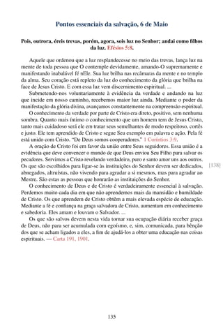 Pontos essenciais da salvação, 6 de Maio

Pois, outrora, éreis trevas, porém, agora, sois luz no Senhor; andai como ﬁlhos
                                da luz. Efésios 5:8.

    Aquele que ordenou que a luz resplandecesse no meio das trevas, lança luz na
mente de toda pessoa que O contemple devidamente, amando-O supremamente e
manifestando inabalável fé nEle. Sua luz brilha nas recâmaras da mente e no templo
da alma. Seu coração está repleto da luz do conhecimento da glória que brilha na
face de Jesus Cristo. E com essa luz vem discernimento espiritual. ...
    Submetendo-nos voluntariamente à evidência da verdade e andando na luz
que incide em nosso caminho, recebemos maior luz ainda. Mediante o poder da
manifestação da glória divina, avançamos constantemente na compreensão espiritual.
    O conhecimento da verdade por parte de Cristo era direto, positivo, sem nenhuma
sombra. Quanto mais íntimo o conhecimento que um homem tem de Jesus Cristo,
tanto mais cuidadoso será ele em tratar seus semelhantes de modo respeitoso, cortês
e justo. Ele tem aprendido de Cristo e segue Seu exemplo em palavra e ação. Pela fé
está unido com Cristo. “De Deus somos cooperadores.” 1 Coríntios 3:9.
    A oração de Cristo foi em favor da união entre Seus seguidores. Essa união é a
evidência que deve convencer o mundo de que Deus enviou Seu Filho para salvar os
pecadores. Servimos a Cristo revelando verdadeiro, puro e santo amor uns aos outros.
Os que são escolhidos para ligar-se às instituições do Senhor devem ser dedicados,     [138]
abnegados, altruístas, não vivendo para agradar a si mesmos, mas para agradar ao
Mestre. São estas as pessoas que honrarão as instituições do Senhor.
    O conhecimento de Deus e de Cristo é verdadeiramente essencial à salvação.
Perdemos muito cada dia em que não aprendemos mais da mansidão e humildade
de Cristo. Os que aprendem de Cristo obtêm a mais elevada espécie de educação.
Mediante a fé e conﬁança na graça salvadora de Cristo, aumentam em conhecimento
e sabedoria. Eles amam e louvam o Salvador. ...
    Os que são salvos devem nesta vida tornar sua ocupação diária receber graça
de Deus, não para ser acumulada com egoísmo, e, sim, comunicada, para bênção
dos que se acham ligados a eles, a ﬁm de ajudá-los a obter uma educação nas coisas
espirituais. — Carta 191, 1901.




                                       135
 