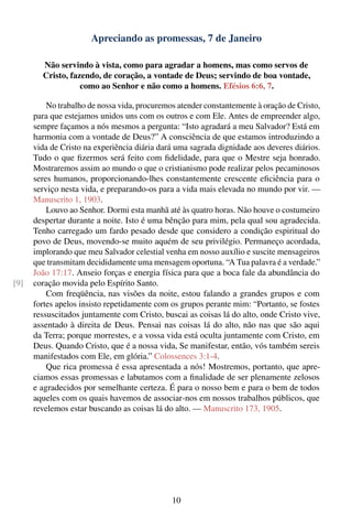 Apreciando as promessas, 7 de Janeiro

        Não servindo à vista, como para agradar a homens, mas como servos de
        Cristo, fazendo, de coração, a vontade de Deus; servindo de boa vontade,
                   como ao Senhor e não como a homens. Efésios 6:6, 7.

          No trabalho de nossa vida, procuremos atender constantemente à oração de Cristo,
      para que estejamos unidos uns com os outros e com Ele. Antes de empreender algo,
      sempre façamos a nós mesmos a pergunta: “Isto agradará a meu Salvador? Está em
      harmonia com a vontade de Deus?” A consciência de que estamos introduzindo a
      vida de Cristo na experiência diária dará uma sagrada dignidade aos deveres diários.
      Tudo o que ﬁzermos será feito com ﬁdelidade, para que o Mestre seja honrado.
      Mostraremos assim ao mundo o que o cristianismo pode realizar pelos pecaminosos
      seres humanos, proporcionando-lhes constantemente crescente eﬁciência para o
      serviço nesta vida, e preparando-os para a vida mais elevada no mundo por vir. —
      Manuscrito 1, 1903.
          Louvo ao Senhor. Dormi esta manhã até às quatro horas. Não houve o costumeiro
      despertar durante a noite. Isto é uma bênção para mim, pela qual sou agradecida.
      Tenho carregado um fardo pesado desde que considero a condição espiritual do
      povo de Deus, movendo-se muito aquém de seu privilégio. Permaneço acordada,
      implorando que meu Salvador celestial venha em nosso auxílio e suscite mensageiros
      que transmitam decididamente uma mensagem oportuna. “A Tua palavra é a verdade.”
      João 17:17. Anseio forças e energia física para que a boca fale da abundância do
[9]   coração movida pelo Espírito Santo.
          Com freqüência, nas visões da noite, estou falando a grandes grupos e com
      fortes apelos insisto repetidamente com os grupos perante mim: “Portanto, se fostes
      ressuscitados juntamente com Cristo, buscai as coisas lá do alto, onde Cristo vive,
      assentado à direita de Deus. Pensai nas coisas lá do alto, não nas que são aqui
      da Terra; porque morrestes, e a vossa vida está oculta juntamente com Cristo, em
      Deus. Quando Cristo, que é a nossa vida, Se manifestar, então, vós também sereis
      manifestados com Ele, em glória.” Colossences 3:1-4.
          Que rica promessa é essa apresentada a nós! Mostremos, portanto, que apre-
      ciamos essas promessas e labutamos com a ﬁnalidade de ser plenamente zelosos
      e agradecidos por semelhante certeza. É para o nosso bem e para o bem de todos
      aqueles com os quais havemos de associar-nos em nossos trabalhos públicos, que
      revelemos estar buscando as coisas lá do alto. — Manuscrito 173, 1905.




                                              10
 