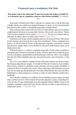 Preparação para a trasladação, 8 de Maio

Pois quem é que te fez sobressair? E que tens tu que não tenhas recebido? E,
se o recebeste, que te vanglorias, como se o não tiveras recebido? 1 Coríntios
                                      4:7.

    É para que o homem possa obter a vida que se compara com a vida de Deus que
o Senhor desfaz seus ambiciosos projetos humanos, os quais, se tivessem permissão
para absorver-lhe a mente, o desqualiﬁcariam para o mundo futuro.
    Deus está provando a cada um de nós. Ele nos conﬁa talentos, para ver se seremos
completamente altruístas no uso que deles ﬁzermos. Ele nos diz com clareza: “Quem
é ﬁel no pouco também é ﬁel no muito.” Lucas 16:10. “Se não vos tornastes ﬁéis na
aplicação do alheio, quem vos dará o que é vosso?” Lucas 16:12.
    Lembremo-nos de que seremos julgados pelas leis do reino de Cristo. Não somos
de nós mesmos para fazer de nós o que bem entendemos. Fomos comprados por
preço, e as leis do reino de Cristo, os dez preceitos sagrados, constituem a norma
que devemos atingir. Deus é cioso de Sua lei. Ele prova todo homem, para ver se
obedecerá ou não.                                                                      [140]
    O homem pecou, e a morte é a punição do pecado. Cristo sofreu a punição e
conseguiu para o homem um período de graça. Vivemos agora nesse tempo de graça.
Foi-nos concedida a oportunidade de demonstrar que somos de valor à vista dAquele
que deu Seu Filho unigênito para que não perecêssemos, mas tivéssemos a vida
eterna.
    Um só é o nosso Mestre, o próprio Cristo. Devemos lembrar-nos de que somos
Sua herança adquirida por sangue. A vontade de Deus deve tornar-se nossa vontade.
Dons físicos, mentais e espirituais foram colocados em nosso poder. Na Bíblia, a
vontade de Deus é revelada com clareza. Deus espera que todo indivíduo use seus
dons de um modo que lhe proporcione crescente conhecimento das coisas de Deus,
habilitando-o a fazer progresso e a tornar-se cada vez mais reﬁnado, enobrecido e
puriﬁcado.
    Neste mundo os homens e as mulheres devem habilitar-se para ocupar seu lugar
entre a nobreza do Céu. Neste mundo devem eles preparar-se para a trasladação às
cortes do alto. Os que empreendem essa obra segundo ordena a Bíblia, tornar-se-ão
exemplos, mediante a graça de Cristo, do que terão de ser todos os que entrarem na
cidade pelas portas. — Carta 80, 1903.




                                        137
 