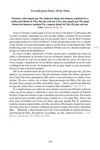 Vivendo para Deus, 10 de Maio

  Portanto, todo aquele que Me confessar diante dos homens, também Eu o
 confessarei diante de Meu Pai que está nos Céus; mas aquele que Me negar
  diante dos homens, também Eu o negarei diante de Meu Pai que está nos
                          Céus. Mateus 10:32, 33.

     Como é? Estamos confessando a Cristo em nossa vida diária? Confessamos-nO
em nosso vestuário, adornando-nos com um traje simples e modesto? É nosso adorno
o do espírito manso e tranqüilo que tem tão grande valor à vista de Deus? Estamos
procurando promover a Causa do Mestre? A linha demarcatória entre vós e o mundo
é bem distinta, ou estais procurando seguir as modas deste século degenerado? Não
há diferença entre vós e as pessoas mundanas? Produz em vós o mesmo espírito que       [142]
produz nos ﬁlhos da desobediência?
     Se somos cristãos, seguiremos a Cristo, mesmo que o caminho que temos de
trilhar vá diretamente de encontro a nossas inclinações naturais. Não adianta dizer-
vos que não deveis usar isto ou aquilo, pois se o amor dessas coisas vãs estiver em
vosso coração, o abandono de vossos adornos apenas se assemelhará ao ato de cortar
a folhagem de uma árvore. As propensões do coração impor-se-iam novamente.
Deveis ter uma consciência própria.
     Oh! se nos lembrássemos de que Cristo tornou-Se pobre para que nós, pela Sua
pobreza, nos tornássemos ricos, não procuraríamos honrar Seu nome e promover
Sua Causa? Devemos permanecer nEle como o ramo permanece na videira. Jesus
declara: “Eu sou a videira, vós os ramos. Quem permanece em Mim, e Eu, nele, esse
dá muito fruto; porque sem Mim nada podeis fazer. ... Nisto é gloriﬁcado Meu Pai,
em que deis muito fruto; e assim vos tornareis Meus discípulos.” João 15:5, 8.
     Se cumpríssemos essa ordem de nosso Senhor, haveria um diferente estado de
coisas em nossas igrejas, e saberíamos o que é ter as profundas atuações do Espírito
de Deus. O que necessitamos é que o machado seja posto à raiz da árvore. Precisamos
estar mortos para o mundo, mortos para o próprio eu, e vivos para Deus. Nossa vida
deve estar escondida com Cristo em Deus, para que quando Ele Se manifestar,
também sejamos manifestados com Ele, em glória. Precisamos chegar bem perto
de Cristo, para que os homens conheçam que temos estado com Cristo e aprendido
dEle. ... Mantende o olhar ﬁrmado em Cristo. Com humildade de espírito procurai a
aproximação de Deus. Em palavras, na conduta, na vida, confessai a Cristo. — The
Review and Herald, 10 de Maio de 1892.




                                        139
 