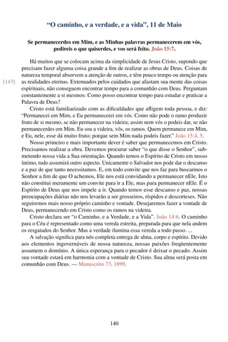 “O caminho, e a verdade, e a vida”, 11 de Maio

          Se permanecerdes em Mim, e as Minhas palavras permanecerem em vós,
                   pedireis o que quiserdes, e vos será feito. João 15:7.

            Há muitos que se colocam acima da simplicidade de Jesus Cristo, supondo que
        precisam fazer alguma coisa grande a ﬁm de realizar as obras de Deus. Coisas de
        natureza temporal absorvem a atenção de outros, e têm pouco tempo ou atenção para
[143]   as realidades eternas. Extenuados pelos cuidados que afastam sua mente das coisas
        espirituais, não conseguem encontrar tempo para a comunhão com Deus. Perguntam
        constantemente a si mesmos: Como posso encontrar tempo para estudar e praticar a
        Palavra de Deus?
            Cristo está familiarizado com as diﬁculdades que aﬂigem toda pessoa, e diz:
        “Permanecei em Mim, e Eu permanecerei em vós. Como não pode o ramo produzir
        fruto de si mesmo, se não permanecer na videira; assim nem vós o podeis dar, se não
        permanecerdes em Mim. Eu sou a videira, vós, os ramos. Quem permanece em Mim,
        e Eu, nele, esse dá muito fruto; porque sem Mim nada podeis fazer.” João 15:4, 5.
            Nosso primeiro e mais importante dever é saber que permanecemos em Cristo.
        Precisamos realizar a obra. Devemos procurar saber “o que disse o Senhor”, sub-
        metendo nossa vida a Sua orientação. Quando temos o Espírito de Cristo em nosso
        íntimo, tudo assumirá outro aspecto. Unicamente o Salvador nos pode dar o descanso
        e a paz de que tanto necessitamos. E, em todo convite que nos faz para buscarmos o
        Senhor a ﬁm de que O achemos, Ele nos está convidando a permanecer nEle. Isto
        não constitui meramente um convite para ir a Ele, mas para permanecer nEle. É o
        Espírito de Deus que nos impele a ir. Quando temos esse descanso e paz, nossas
        preocupações diárias não nos levarão a ser grosseiros, ríspidos e descorteses. Não
        seguiremos mais nosso próprio caminho e vontade. Desejaremos fazer a vontade de
        Deus, permanecendo em Cristo como os ramos na videira.
            Cristo declara ser “o Caminho, e a Verdade, e a Vida”. João 14:6. O caminho
        para o Céu é representado como uma vereda estreita, preparada para que nela andem
        os resgatados do Senhor. Mas a verdade ilumina essa vereda a todo passo. ...
            A salvação signiﬁca para nós completa entrega de alma, corpo e espírito. Devido
        aos elementos ingovernáveis de nossa natureza, nossas paixões freqüentemente
        assumem o domínio. A única esperança para o pecador é deixar o pecado. Assim
        sua vontade estará em harmonia com a vontade de Cristo. Sua alma será posta em
        comunhão com Deus. — Manuscrito 73, 1899.




                                               140
 