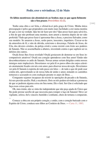 Pedir, crer e reivindicar, 12 de Maio

 Os lábios mentirosos são abomináveis ao Senhor, mas os que agem ﬁelmente
                     são o Seu prazer. Provérbios 12:22.
                                                                                         [144]
    Tenho uma obra a ser feita, e efetuá-la-ei pela graça de Cristo. Minha única
preocupação é pelos que propendem com muito mais facilidade a crer numa mentira
do que a crer na verdade. Que hei de fazer por eles? Que posso fazer para salvá-los,
a ﬁm de que não proﬁram uma mentira, nem amem a mentira depois de ter sido
proferida? Tudo que posso fazer é apresentar-lhes a Jesus, o precioso Salvador, como
seu modelo. Se amarem a Jesus, serão puros, inocentes, impolutos. Cercar-se-ão
da atmosfera de fé, e não de dúvida, ceticismo e descrença. Falarão de Jesus, do
Céu, dos deveres cristãos, da peleja cristã e como resistir com êxito aos poderes
de Satanás. Não se assemelharão a abutres, investindo contra o que supõem ser os
defeitos dos outros.
    Oxalá Jesus lhes fosse revelado! Oxalá gostassem de demorar-se em Seus in-
comparáveis atrativos! Oxalá seu coração aprendesse com Seu amor! Então não
desconheceríamos os ardis de Satanás. Nossas armas seriam dirigidas contra nossos
inimigos mais implacáveis. Deveríamos ver pela fé os puros olhos dos anjos celesti-
ais atentamente ﬁxados em nós com amor, para observar nossa devoção. Deveríamos
ver pela fé Satanás à espreita de todo passo em falso — de tudo o que ele pode usar
contra nós, aproveitando-se de nossa falta de união e amor, notando os caminhos
tortuosos e acusando-os com exultação perante os anjos de Deus. ...
    Conquanto sejamos incapazes de resistir às operações do pecado e de Satanás,
foi-nos provido auxílio. Pedi, e recebereis. Dois ou três podem reivindicar a promessa
de que se pedirem alguma coisa em Seu nome, Ele o fará. Ser-Lhe-á solicitado que
faça essas coisas para nós.
    Oh, meu irmão, não se sinta tão independente que não peça ajuda do Único que
lhe pode prestar auxílio de que necessita para romper o laço de Satanás! Deve ser
vigilante, zeloso, ﬁel e sincero; humilde e conﬁante, cheio de ternura e compaixão.
...
    Comece a obra em seu próprio coração, e então, com o coração batizado com o
Espírito de Cristo, conduza seus ﬁlhos ao Cordeiro de Deus. — Carta 11, 1883.




                                        141
 