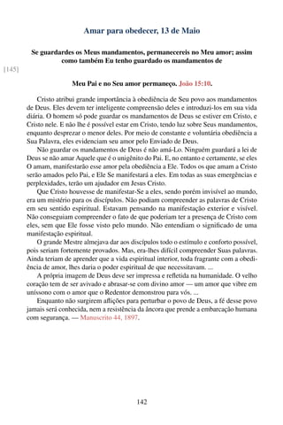 Amar para obedecer, 13 de Maio

         Se guardardes os Meus mandamentos, permanecereis no Meu amor; assim
                  como também Eu tenho guardado os mandamentos de
[145]

                        Meu Pai e no Seu amor permaneço. João 15:10.

            Cristo atribui grande importância à obediência de Seu povo aos mandamentos
        de Deus. Eles devem ter inteligente compreensão deles e introduzi-los em sua vida
        diária. O homem só pode guardar os mandamentos de Deus se estiver em Cristo, e
        Cristo nele. E não lhe é possível estar em Cristo, tendo luz sobre Seus mandamentos,
        enquanto desprezar o menor deles. Por meio de constante e voluntária obediência a
        Sua Palavra, eles evidenciam seu amor pelo Enviado de Deus.
            Não guardar os mandamentos de Deus é não amá-Lo. Ninguém guardará a lei de
        Deus se não amar Aquele que é o unigênito do Pai. E, no entanto e certamente, se eles
        O amam, manifestarão esse amor pela obediência a Ele. Todos os que amam a Cristo
        serão amados pelo Pai, e Ele Se manifestará a eles. Em todas as suas emergências e
        perplexidades, terão um ajudador em Jesus Cristo.
            Que Cristo houvesse de manifestar-Se a eles, sendo porém invisível ao mundo,
        era um mistério para os discípulos. Não podiam compreender as palavras de Cristo
        em seu sentido espiritual. Estavam pensando na manifestação exterior e visível.
        Não conseguiam compreender o fato de que poderiam ter a presença de Cristo com
        eles, sem que Ele fosse visto pelo mundo. Não entendiam o signiﬁcado de uma
        manifestação espiritual.
            O grande Mestre almejava dar aos discípulos todo o estímulo e conforto possível,
        pois seriam fortemente provados. Mas, era-lhes difícil compreender Suas palavras.
        Ainda teriam de aprender que a vida espiritual interior, toda fragrante com a obedi-
        ência de amor, lhes daria o poder espiritual de que necessitavam. ...
            A própria imagem de Deus deve ser impressa e reﬂetida na humanidade. O velho
        coração tem de ser avivado e abrasar-se com divino amor — um amor que vibre em
        uníssono com o amor que o Redentor demonstrou para vós. ...
            Enquanto não surgirem aﬂições para perturbar o povo de Deus, a fé desse povo
        jamais será conhecida, nem a resistência da âncora que prende a embarcação humana
        com segurança. — Manuscrito 44, 1897.




                                                142
 