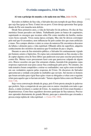 O cristão compassivo, 14 de Maio

      Aí vem o príncipe do mundo; e ele nada tem em Mim. João 14:30.
                                                                                         [146]
    Em todos os hábitos de Sua vida, o Salvador deu um exemplo do que Deus almeja
que seja Sua igreja na Terra. Contai isto ao povo. Cristo deseja apresentar Sua igreja
diante do Pai sem mancha nem defeito.
    Desde Seus primeiros anos, a vida do Salvador foi de pobreza. Os dias de Sua
meninice foram passados em labuta. Trabalhando junto ao banco de carpinteiro,
suportando os encargos que recaíam sobre Ele como membro da família, muitas
vezes ﬁcou cansado. Viveu numa época corrupta. Mas não Se deixou corromper
pelo mal que O circundava, nem inﬂuenciar-Se pelo caráter dos que eram artiﬁciais
e maus. Nos campos abertos e entre as cenas da natureza Ele encontrava descanso
da labuta e alimento para a vida espiritual. Olhando além da superfície, adquiriu
conhecimento dos mistérios da natureza que O enchiam de paz e alegria.
    Durante os anos de Seu ministério público, o Salvador foi continuamente vigiado
por homens astutos e hipócritas. Os espias iam constantemente ao Seu encalço a ﬁm
de captar alguma coisa de Seus lábios que pudessem usar para suscitar preconceito
contra Ele. Muitas vezes procuraram fazer com que parecesse culpado de algum
erro. Houve ocasiões em que Lhe armaram ciladas, fazendo-Lhe perguntas cujas
respostas esperavam usar para causar Sua condenação pelo povo. No entanto, em
toda tentativa foram compelidos a retirar-se confundidos; suas ações eram reveladas
em seu verdadeiro aspecto pelas respostas de Cristo. Os discursos do Salvador
apresentavam a verdade com poder às multidões que ouviam. Até mesmo os homens
que foram enviados para vigiar Suas ações viram-se obrigados a voltar com o seguinte
relato para aqueles que os haviam enviado: “Jamais alguém falou como este Homem.”
João 7:46.
    Seja vossa conversação dotada de graça, pois Cristo presta atenção às palavras
que proferis. Seja a compaixão de uns para com os outros vinculada com tudo o que
dizeis, e então revelareis o caráter de Cristo. As maneiras de Cristo eram brandas e
despretensiosas. Como Seus seguidores devemos participar de Sua natureza. Precisa-
mos aprender diariamente do grande Mestre, para que a atmosfera que circunda a
pessoa esteja repleta de vida espiritual. — Carta 158, 1908.




                                        143
 