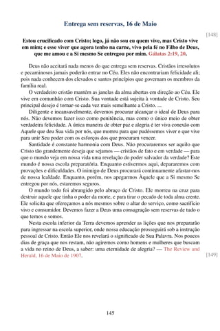 Entrega sem reservas, 16 de Maio
                                                                                         [148]
Estou cruciﬁcado com Cristo; logo, já não sou eu quem vive, mas Cristo vive
em mim; e esse viver que agora tenho na carne, vivo pela fé no Filho de Deus,
    que me amou e a Si mesmo Se entregou por mim. Gálatas 2:19, 20.

    Deus não aceitará nada menos do que entrega sem reservas. Cristãos irresolutos
e pecaminosos jamais poderão entrar no Céu. Eles não encontrariam felicidade ali;
pois nada conhecem dos elevados e santos princípios que governam os membros da
família real.
    O verdadeiro cristão mantém as janelas da alma abertas em direção ao Céu. Ele
vive em comunhão com Cristo. Sua vontade está sujeita à vontade de Cristo. Seu
principal desejo é tornar-se cada vez mais semelhante a Cristo. ...
    Diligente e incansavelmente, devemos procurar alcançar o ideal de Deus para
nós. Não devemos fazer isso como penitência, mas como o único meio de obter
verdadeira felicidade. A única maneira de obter paz e alegria é ter viva conexão com
Aquele que deu Sua vida por nós, que morreu para que pudéssemos viver e que vive
para unir Seu poder com os esforços dos que procuram vencer.
    Santidade é constante harmonia com Deus. Não procuraremos ser aquilo que
Cristo tão grandemente deseja que sejamos — cristãos de fato e em verdade — para
que o mundo veja em nossa vida uma revelação do poder salvador da verdade? Este
mundo é nossa escola preparatória. Enquanto estivermos aqui, depararemos com
provações e diﬁculdades. O inimigo de Deus procurará continuamente afastar-nos
de nossa lealdade. Enquanto, porém, nos apegarmos Àquele que a Si mesmo Se
entregou por nós, estaremos seguros.
    O mundo todo foi abrangido pelo abraço de Cristo. Ele morreu na cruz para
destruir aquele que tinha o poder da morte, e para tirar o pecado de toda alma crente.
Ele solicita que ofereçamos a nós mesmos sobre o altar do serviço, como sacrifício
vivo e consumidor. Devemos fazer a Deus uma consagração sem reservas de tudo o
que temos e somos.
    Nesta escola inferior da Terra devemos aprender as lições que nos prepararão
para ingressar na escola superior, onde nossa educação prosseguirá sob a instrução
pessoal de Cristo. Então Ele nos revelará o signiﬁcado de Sua Palavra. Nos poucos
dias de graça que nos restam, não agiremos como homens e mulheres que buscam
a vida no reino de Deus, a saber: uma eternidade de alegria? — The Review and
Herald, 16 de Maio de 1907.                                                              [149]




                                        145
 