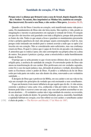 Santidade de coração, 17 de Maio

        Porque esta é a aliança que ﬁrmarei com a casa de Israel, depois daqueles dias,
         diz o Senhor: Na mente, lhes imprimirei as Minhas leis, também no coração
        lhas inscreverei; Eu serei o seu Deus, e eles serão o Meu povo. Jeremias 31:33.

             Quando a lei de Deus é inscrita no coração, será manifestada numa vida pura e
        santa. Os mandamentos de Deus não são letra morta. São espírito e vida, pondo as
        imaginações e mesmo os pensamentos em sujeição à vontade de Cristo. O coração
        em que eles são inscritos será guardado com toda a diligência; porque dele procedem
        as fontes da vida. Todos os que amam a Jesus e guardam os mandamentos procurarão
        evitar a própria aparência do mal; não porque sejam constrangidos a fazê-lo, mas
        porque estão imitando um modelo puro e sentem aversão a tudo que se opõe à lei
        inscrita em seu coração. Não se considerarão auto-suﬁcientes, mas sua conﬁança
        estará em Deus, O qual é o único que é capaz de livrá-los do pecado e da impureza.
        A atmosfera que os rodeia é pura; eles não corromperão sua própria alma ou a alma
        de outros. Seu prazer é praticar a justiça, amar a misericórdia e andar humildemente
        diante de Deus.
             O perigo que se acha perante os que vivem nestes últimos dias é a ausência de
        religião pura, a ausência de santidade de coração. O convertedor poder de Deus não
        atuou na transformação do seu caráter. Eles professam crer em verdades sagradas,
        como foi o caso da nação judaica; mas, deixando de praticar a verdade, desconhecem
        tanto as Escrituras como o poder de Deus. O poder e a inﬂuência da lei de Deus
        estão por toda parte em redor, mas não dentro da alma, renovando-a em verdadeira
        santidade. ...
             É desígnio de Deus que o professor de Bíblia, em seu caráter e em sua vida no lar,
        seja um exemplo dos princípios da verdade que está ensinando a seus semelhantes.
             O que um homem é tem maior inﬂuência do que aquilo que ele diz. A vida serena,
        coerente e piedosa é uma carta viva, conhecida e lida por todos os homens. Um
        homem pode falar e escrever como um anjo, mas seus atos podem assemelhar-se aos
        de um demônio. ... O verdadeiro caráter não é algo moldado do exterior, ou revestido,
        e, sim, algo que irradia de dentro. Se genuína bondade, pureza, mansidão, humildade
        e eqüidade habitam no coração, esse fato reﬂetir-se-á no caráter; e semelhante caráter
[150]   é cheio de poder. — The Review and Herald, 17 de Maio de 1887.




                                                 146
 