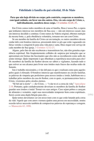 Fidelidade à família do pai celestial, 18 de Maio

  Para que não haja divisão no corpo; pelo contrário, cooperem os membros,
 com igual cuidado, em favor uns dos outros. Ora, vós sois corpo de Cristo; e,
        individualmente, membros desse corpo. 1 Coríntios 12:25, 27.

    Em Cristo somos todos membros de uma só família. Deus é nosso Pai, e espera
que tenhamos interesse nos membros de Sua casa — não um interesse casual, mas
um interesse decidido e contínuo. Como ramos da Videira original, obtemos nutrição
da mesma fonte, e, pela obediência voluntária, tornamo-nos um com Cristo.
    Se um membro da família de Cristo cai em tentação, os outros membros devem
cuidar dele com bondoso interesse, procurando deter os pés que estão vagueando em
falsas veredas e conquistá-lo para uma vida pura e santa. Deus requer este serviço de
cada membro de Sua igreja. 1 Coríntios 12:12-27.
    Alguns, pelo fato de não receberem e transmitirem luz, não têm genuína expe-
riência espiritual. São freqüentemente colhidos de surpresa por tentações que se
apresentam em formas tão fascinantes que eles não as reconhecem como ardis do
astuto inimigo. Quão importante é que obtenham a experiência necessária para eles!
Os membros da família do Senhor devem ser sábios e vigilantes, fazendo tudo o
que estiver ao seu alcance para livrar seus irmãos mais fracos das ocultas redes de
Satanás.
    Isto é trabalho missionário, e é tão útil para os que o realizam como para aqueles
pelos quais é efetuado. O bondoso interesse que manifestamos no círculo familiar,
as palavras de simpatia que proferimos para nossos irmãos e irmãs, habilitam-nos a
trabalhar pelos membros da casa do Senhor, com os quais, se permanecermos leais a
Cristo, viveremos pelos séculos eternos.
    “Sê ﬁel até à morte” — diz Cristo, — “e dar-te-ei a coroa da vida.” Apocalipse
2:10. Portanto, quão cuidadosamente deveriam os membros da família do Senhor
guardar seus irmãos e irmãs! Tornai-vos seus amigos. Caso sejam pobres e careçam
de alimento e vestuário, supri suas necessidades temporais bem como espirituais.
Sereis assim uma dupla bênção para eles. ...                                             [151]
    Quão ternos deveríamos ser em nosso trato com os que estão lutando pela coroa
da vida! Aquele que com amor e ternura ajudou uma pessoa em necessidade, noutra
ocasião talvez necessite também de compassivas palavras de esperança e coragem.
— Manuscrito 63, 1898.




                                         147
 