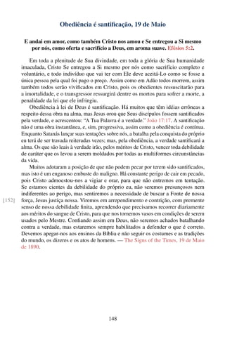 Obediência é santiﬁcação, 19 de Maio

         E andai em amor, como também Cristo nos amou e Se entregou a Si mesmo
            por nós, como oferta e sacrifício a Deus, em aroma suave. Efésios 5:2.

            Em toda a plenitude de Sua divindade, em toda a glória de Sua humanidade
        imaculada, Cristo Se entregou a Si mesmo por nós como sacrifício completo e
        voluntário, e todo indivíduo que vai ter com Ele deve aceitá-Lo como se fosse a
        única pessoa pela qual foi pago o preço. Assim como em Adão todos morrem, assim
        também todos serão viviﬁcados em Cristo, pois os obedientes ressuscitarão para
        a imortalidade, e o transgressor ressurgirá dentre os mortos para sofrer a morte, a
        penalidade da lei que ele infringiu.
            Obediência à lei de Deus é santiﬁcação. Há muitos que têm idéias errôneas a
        respeito dessa obra na alma, mas Jesus orou que Seus discípulos fossem santiﬁcados
        pela verdade, e acrescentou: “A Tua Palavra é a verdade.” João 17:17. A santiﬁcação
        não é uma obra instantânea, e, sim, progressiva, assim como a obediência é contínua.
        Enquanto Satanás lançar suas tentações sobre nós, a batalha pela conquista do próprio
        eu terá de ser travada reiteradas vezes; mas, pela obediência, a verdade santiﬁcará a
        alma. Os que são leais à verdade irão, pelos méritos de Cristo, vencer toda debilidade
        de caráter que os levou a serem moldados por todas as multiformes circunstâncias
        da vida.
            Muitos adotaram a posição de que não podem pecar por terem sido santiﬁcados,
        mas isto é um enganoso embuste do maligno. Há constante perigo de cair em pecado,
        pois Cristo admoestou-nos a vigiar e orar, para que não entremos em tentação.
        Se estamos cientes da debilidade do próprio eu, não seremos presunçosos nem
        indiferentes ao perigo, mas sentiremos a necessidade de buscar a Fonte de nossa
[152]   força, Jesus justiça nossa. Viremos em arrependimento e contrição, com premente
        senso de nossa debilidade ﬁnita, aprendendo que precisamos recorrer diariamente
        aos méritos do sangue de Cristo, para que nos tornemos vasos em condições de serem
        usados pelo Mestre. Conﬁando assim em Deus, não seremos achados batalhando
        contra a verdade, mas estaremos sempre habilitados a defender o que é correto.
        Devemos apegar-nos aos ensinos da Bíblia e não seguir os costumes e as tradições
        do mundo, os dizeres e os atos de homens. — The Signs of the Times, 19 de Maio
        de 1890.




                                                148
 