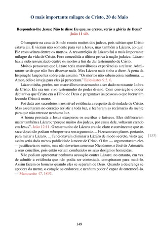 O mais importante milagre de Cristo, 20 de Maio

 Respondeu-lhe Jesus: Não te disse Eu que, se creres, verás a glória de Deus?
                                João 11:40.

    O banquete na casa de Simão reuniu muitos dos judeus, pois sabiam que Cristo
estava ali. E vieram não somente para ver a Jesus, mas também a Lázaro, ao qual
Ele ressuscitara dentre os mortos. A ressurreição de Lázaro foi o mais importante
milagre da vida de Cristo. Fora concedida a última prova à nação judaica. Lázaro
havia sido ressuscitado dentre os mortos a ﬁm de dar testemunho de Cristo.
    Muitos pensavam que Lázaro teria maravilhosas experiências a relatar. Admi-
raram-se de que não lhes dissesse nada. Mas Lázaro nada tinha a dizer. A pena da
Inspiração lançou luz sobre este assunto. “Os mortos não sabem coisa nenhuma. ...
Amor, ódio e inveja para eles já pereceram.” Eclesiastes 9:5, 6.
    Lázaro tinha, porém, um maravilhoso testemunho a ser dado no tocante à obra
de Cristo. Ele era um vivo testemunho do poder divino. Com convicção e poder
declarava que Cristo era o Filho de Deus e perguntava às pessoas o que lucrariam
levando Cristo à morte.
    Foi dada aos sacerdotes irresistível evidência a respeito da divindade de Cristo.
Mas assentaram no coração resistir a toda luz, e fecharam as recâmaras da mente
para que não entrasse nenhuma luz.
    A honra prestada a Jesus exasperou os escribas e fariseus. Eles deliberaram
matar também a Lázaro; “porque muitos dos judeus, por causa dele, voltavam crendo
em Jesus”. João 12:11. O testemunho de Lázaro era tão claro e convincente que os
sacerdotes não podiam sobrepor-se a seu argumento. ... Fizeram seus planos, portanto,
para matar a Lázaro. ... Tencionavam eliminar a Lázaro de modo secreto, visto que       [153]
assim seria dada menos publicidade à morte de Cristo. O ﬁm — argumentavam eles
— justiﬁcaria os meios, mas não deveriam convocar Nicodemos e José de Arimatéia
a seus concílios, pois então seriam combatidos os seus desígnios homicidas.
    Não podiam apresentar nenhuma acusação contra Lázaro; no entanto, em vez
de admitir a evidência que não podia ser contestada, conspiraram para matá-lo.
Assim fazem os homens quando eles se separam de Deus. Quando a descrença se
apodera da mente, o coração se endurece, e nenhum poder é capaz de enternecê-lo.
— Manuscrito 47, 1897.




                                        149
 