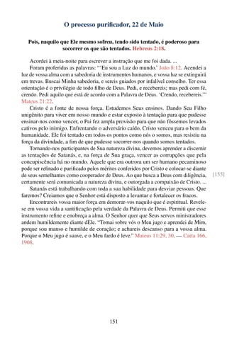 O processo puriﬁcador, 22 de Maio

   Pois, naquilo que Ele mesmo sofreu, tendo sido tentado, é poderoso para
                  socorrer os que são tentados. Hebreus 2:18.

    Acordei à meia-noite para escrever a instrução que me foi dada. ...
    Foram proferidas as palavras: “‘Eu sou a Luz do mundo.’ João 8:12. Acendei a
luz de vossa alma com a sabedoria de instrumentos humanos, e vossa luz se extinguirá
em trevas. Buscai Minha sabedoria, e sereis guiados por infalível conselho. Ter essa
orientação é o privilégio de todo ﬁlho de Deus. Pedi, e recebereis; mas pedi com fé,
crendo. Pedi aquilo que está de acordo com a Palavra de Deus. ‘Crendo, recebereis.’”
Mateus 21:22.
    Cristo é a fonte de nossa força. Estudemos Seus ensinos. Dando Seu Filho
unigênito para viver em nosso mundo e estar exposto à tentação para que pudesse
ensinar-nos como vencer, o Pai fez ampla provisão para que não fôssemos levados
cativos pelo inimigo. Enfrentando o adversário caído, Cristo venceu para o bem da
humanidade. Ele foi tentado em todos os pontos como nós o somos, mas resistiu na
força da divindade, a ﬁm de que pudesse socorrer-nos quando somos tentados.
    Tornando-nos participantes de Sua natureza divina, devemos aprender a discernir
as tentações de Satanás, e, na força de Sua graça, vencer as corrupções que pela
concupiscência há no mundo. Aquele que era outrora um ser humano pecaminoso
pode ser reﬁnado e puriﬁcado pelos méritos conferidos por Cristo e colocar-se diante
de seus semelhantes como cooperador de Deus. Ao que busca a Deus com diligência,       [155]
certamente será comunicada a natureza divina, e outorgada a compaixão de Cristo. ...
    Satanás está trabalhando com toda a sua habilidade para desviar pessoas. Que
faremos? Creiamos que o Senhor está disposto a levantar e fortalecer os fracos.
    Encontrareis vossa maior força em demorar-vos naquilo que é espiritual. Revele-
se em vossa vida a santiﬁcação pela verdade da Palavra de Deus. Permiti que esse
instrumento reﬁne e enobreça a alma. O Senhor quer que Seus servos ministradores
andem humildemente diante dEle. “Tomai sobre vós o Meu jugo e aprendei de Mim,
porque sou manso e humilde de coração; e achareis descanso para a vossa alma.
Porque o Meu jugo é suave, e o Meu fardo é leve.” Mateus 11:29, 30. — Carta 166,
1908.




                                        151
 