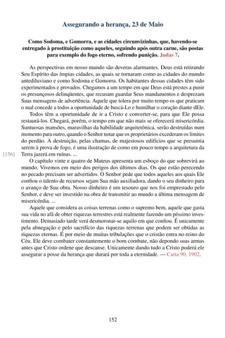 Assegurando a herança, 23 de Maio

          Como Sodoma, e Gomorra, e as cidades circunvizinhas, que, havendo-se
        entregado à prostituição como aqueles, seguindo após outra carne, são postas
                  para exemplo do fogo eterno, sofrendo punição. Judas 7.

            As perspectivas em nosso mundo são deveras alarmantes. Deus está retirando
        Seu Espírito das ímpias cidades, as quais se tornaram como as cidades do mundo
        antediluviano e como Sodoma e Gomorra. Os habitantes dessas cidades têm sido
        experimentados e provados. Chegamos a um tempo em que Deus está prestes a punir
        os presunçosos delinqüentes, que recusam guardar Seus mandamentos e desprezam
        Suas mensagens de advertência. Aquele que tolera por muito tempo os que praticam
        o mal concede a todos a oportunidade de buscá-Lo e humilhar o coração diante dEle.
            Todos têm a oportunidade de ir a Cristo e converter-se, para que Ele possa
        restaurá-los. Chegará, porém, o tempo em que não mais se oferecerá misericórdia.
        Suntuosas mansões, maravilhas da habilidade arquitetônica, serão destruídas num
        momento para outro, quando o Senhor notar que os proprietários excederam os limites
        do perdão. A destruição, pelas chamas, de majestosos edifícios que se presumia
        serem à prova de fogo, é uma ilustração de como em pouco tempo a arquitetura da
[156]   Terra jazerá em ruínas. ...
            O capítulo vinte e quatro de Mateus apresenta um esboço do que sobrevirá ao
        mundo. Vivemos em meio dos perigos dos últimos dias. Os que estão perecendo
        no pecado precisam ser advertidos. O Senhor pede que todos aqueles aos quais Ele
        conﬁou o talento de recursos sejam Sua mão auxiliadora, dando o seu dinheiro para
        o avanço de Sua obra. Nosso dinheiro é um tesouro que nos foi emprestado pelo
        Senhor, e deve ser investido na obra de transmitir ao mundo a última mensagem de
        misericórdia. ...
            Aquele que considera as coisas terrenas como o supremo bem, aquele que gasta
        sua vida no afã de obter riquezas terrestres está realmente fazendo um péssimo inves-
        timento. Demasiado tarde verá desmoronar-se aquilo em que conﬁou. É unicamente
        pela abnegação e pelo sacrifício das riquezas terrenas que podem ser obtidas as
        riquezas eternas. É por meio de muitas tribulações que o cristão entra no reino do
        Céu. Ele deve combater constantemente o bom combate, não depondo suas armas
        antes que Cristo ordene que descanse. Unicamente dando tudo a Cristo poderá ele
        assegurar a posse da herança que durará por toda a eternidade. — Carta 90, 1902.




                                                152
 